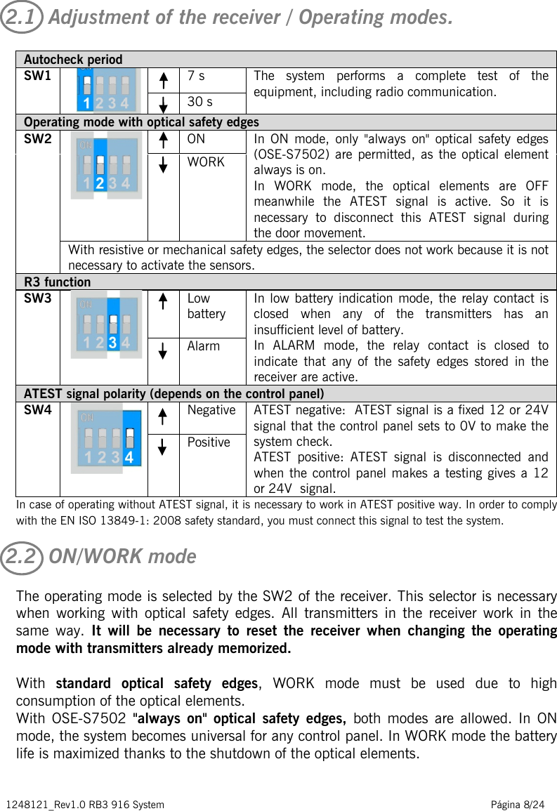 1248121_Rev1.0 RB3 916 System                                                                                                          Página 8/24   2.1  Adjustment of the receiver / Operating modes. In case of operating without ATEST signal, it is necessary to work in ATEST positive way. In order to comply with the EN ISO 13849-1: 2008 safety standard, you must connect this signal to test the system. 2.2  ON/WORK mode The operating mode is selected by the SW2 of the receiver. This selector is necessary when working with optical safety edges. All transmitters in the receiver work in the same way. It will be necessary to reset the receiver when changing the operating mode with transmitters already memorized.  With  standard optical safety edges,  WORK mode must be used due to high consumption of the optical elements. With OSE-S7502  &quot;always on&quot; optical  safety edges,  both modes are allowed. In ON mode, the system becomes universal for any control panel. In WORK mode the battery life is maximized thanks to the shutdown of the optical elements.   Autocheck period SW1   7 s The system performs a complete test of the equipment, including radio communication.  30 s Operating mode with optical safety edges SW2   ON In  ON  mode, only &quot;always on&quot; optical  safety edges (OSE-S7502) are permitted, as the optical element always is on. In WORK mode, the optical elements are OFF meanwhile the ATEST signal is active. So it is necessary to disconnect this ATEST signal during the door movement.  WORK  With resistive or mechanical safety edges, the selector does not work because it is not necessary to activate the sensors. R3 function SW3   Low battery  In low battery indication mode, the relay contact is closed when any of the transmitters has an insufficient level of battery. In ALARM mode, the relay contact is closed to indicate that any of the safety edges stored in the receiver are active.  Alarm  ATEST signal polarity (depends on the control panel) SW4   Negative  ATEST negative:  ATEST signal is a fixed 12 or 24V signal that the control panel sets to 0V to make the system check. ATEST positive:  ATEST signal is disconnected and when the control panel makes a testing gives a 12 or 24V  signal.  Positive  