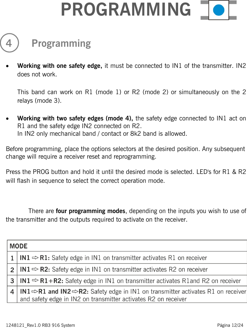 1248121_Rev1.0 RB3 916 System                                                                                                          Página 12/24     PROGRAMMING 4   Programming  • Working with one safety edge, it must be connected to IN1 of the transmitter. IN2 does not work.  This band can work on R1 (mode 1) or R2 (mode 2) or simultaneously on the 2 relays (mode 3).  • Working with two safety edges (mode 4), the safety edge connected to IN1 act on R1 and the safety edge IN2 connected on R2. In IN2 only mechanical band / contact or 8k2 band is allowed.  Before programming, place the options selectors at the desired position. Any subsequent change will require a receiver reset and reprogramming.  Press the PROG button and hold it until the desired mode is selected. LED&apos;s for R1 &amp; R2 will flash in sequence to select the correct operation mode.   There are four programming modes, depending on the inputs you wish to use of the transmitter and the outputs required to activate on the receiver.       