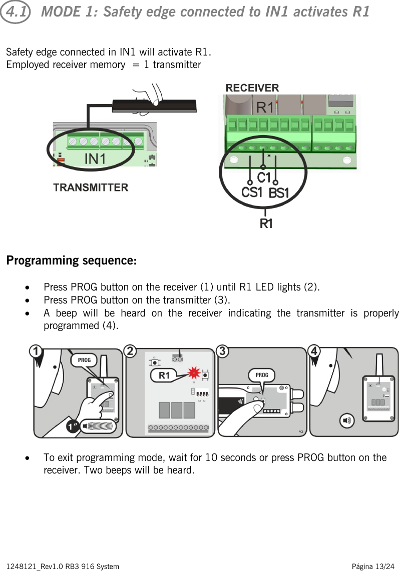 1248121_Rev1.0 RB3 916 System                                                                                                          Página 13/24    4.1   MODE 1: Safety edge connected to IN1 activates R1  Safety edge connected in IN1 will activate R1.  Employed receiver memory  = 1 transmitter     Programming sequence: • Press PROG button on the receiver (1) until R1 LED lights (2). • Press PROG button on the transmitter (3). • A beep will be heard on the receiver indicating the transmitter is properly programmed (4).    • To exit programming mode, wait for 10 seconds or press PROG button on the receiver. Two beeps will be heard.       