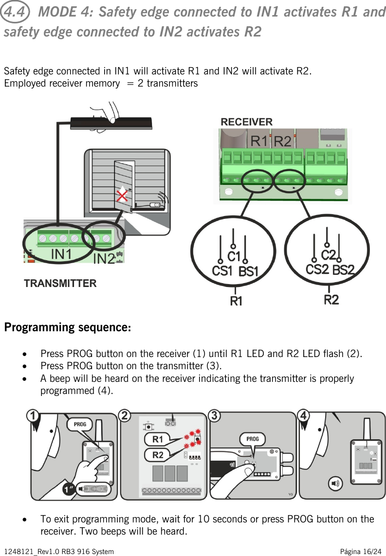 1248121_Rev1.0 RB3 916 System                                                                                                          Página 16/24    4.4   MODE 4: Safety edge connected to IN1 activates R1 and safety edge connected to IN2 activates R2  Safety edge connected in IN1 will activate R1 and IN2 will activate R2.  Employed receiver memory  = 2 transmitters    Programming sequence: • Press PROG button on the receiver (1) until R1 LED and R2 LED flash (2). • Press PROG button on the transmitter (3).  • A beep will be heard on the receiver indicating the transmitter is properly programmed (4).   • To exit programming mode, wait for 10 seconds or press PROG button on the receiver. Two beeps will be heard. 