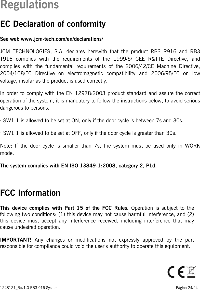 1248121_Rev1.0 RB3 916 System                                                                                                          Página 24/24   Regulations EC Declaration of conformity See web www.jcm-tech.com/en/declarations/ JCM TECHNOLOGIES, S.A. declares herewith that the product RB3 R916 and RB3 T916 complies with the requirements of the 1999/5/ CEE R&amp;TTE Directive, and complies with the fundamental requirements of the 2006/42/CE Machine Directive, 2004/108/EC Directive on electromagnetic compatibility and 2006/95/EC on low voltage, insofar as the product is used correctly. In order to comply with the EN 12978:2003 product standard and assure the correct operation of the system, it is mandatory to follow the instructions below, to avoid serious dangerous to persons.  · SW1:1 is allowed to be set at ON, only if the door cycle is between 7s and 30s. · SW1:1 is allowed to be set at OFF, only if the door cycle is greater than 30s. Note: If the door cycle is smaller than 7s, the system must be used only in WORK mode. The system complies with EN ISO 13849-1:2008, category 2, PLd.   FCC Information This device complies with Part 15 of the FCC Rules. Operation is subject to the following two conditions: (1) this device may not cause harmful interference, and (2) this device must accept any interference received, including interference that may cause undesired operation.  IMPORTANT! Any changes or modifications not expressly approved by the part responsible for compliance could void the user’s authority to operate this equipment.    