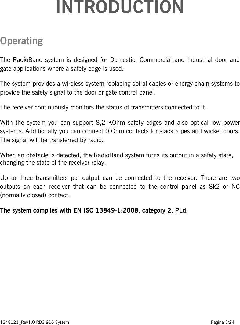 1248121_Rev1.0 RB3 916 System                                                                                                          Página 3/24    INTRODUCTION Operating  The RadioBand system is designed for Domestic,  Commercial and Industrial  door  and gate applications where a safety edge is used.  The system provides a wireless system replacing spiral cables or energy chain systems to provide the safety signal to the door or gate control panel.  The receiver continuously monitors the status of transmitters connected to it.  With the system you can support 8,2 KOhm safety edges and also optical low power systems. Additionally you can connect 0 Ohm contacts for slack ropes and wicket doors. The signal will be transferred by radio. When an obstacle is detected, the RadioBand system turns its output in a safety state, changing the state of the receiver relay.   Up to three transmitters per output can be connected to the receiver. There are two outputs on each receiver that can be connected to the control panel as 8k2 or NC (normally closed) contact.  The system complies with EN ISO 13849-1:2008, category 2, PLd.        