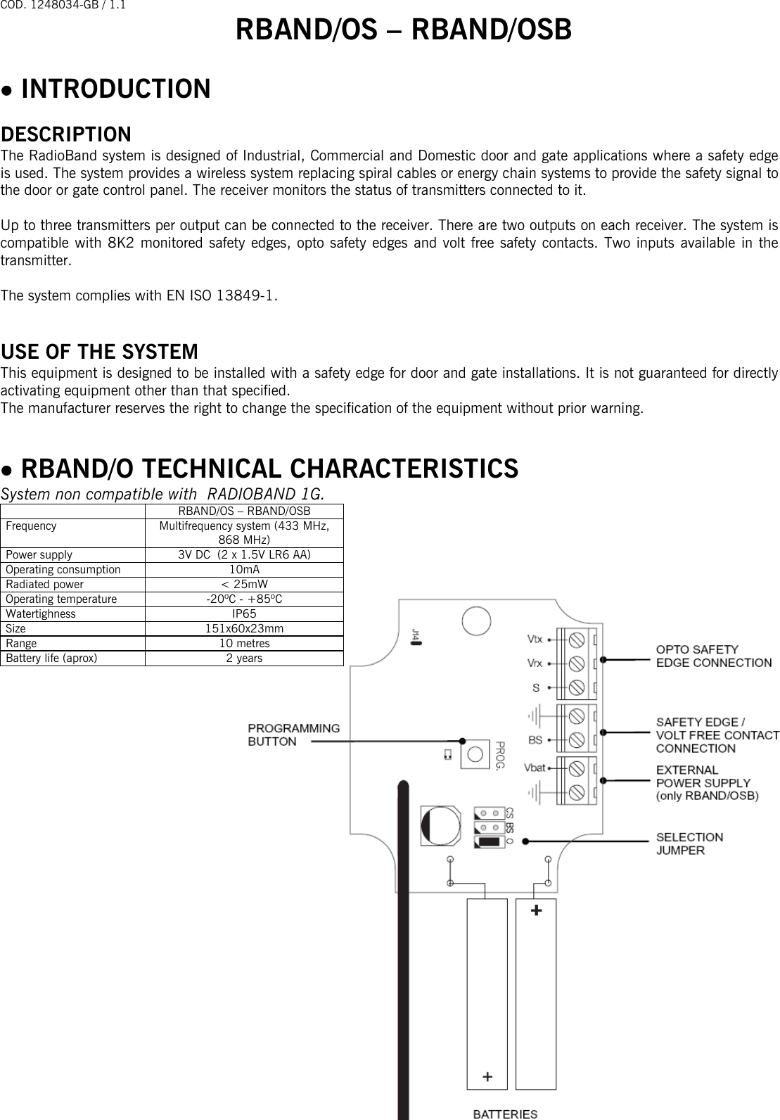 COD. 1248034-GB / 1.1 RBAND/OS – RBAND/OSB   - 1 -                                                                                   • INTRODUCTION  DESCRIPTION The RadioBand system is designed of Industrial, Commercial and Domestic door and gate applications where a safety edge is used. The system provides a wireless system replacing spiral cables or energy chain systems to provide the safety signal to the door or gate control panel. The receiver monitors the status of transmitters connected to it.  Up to three transmitters per output can be connected to the receiver. There are two outputs on each receiver. The system is compatible with 8K2 monitored safety edges, opto safety edges and volt free safety contacts. Two inputs available in the transmitter.   The system complies with EN ISO 13849-1.   USE OF THE SYSTEM This equipment is designed to be installed with a safety edge for door and gate installations. It is not guaranteed for directly activating equipment other than that specified. The manufacturer reserves the right to change the specification of the equipment without prior warning.   • RBAND/O TECHNICAL CHARACTERISTICS System non compatible with  RADIOBAND 1G.   RBAND/OS – RBAND/OSB Frequency  Multifrequency system (433 MHz, 868 MHz) Power supply  3V DC  (2 x 1.5V LR6 AA) Operating consumption  10mA Radiated power  &lt; 25mW Operating temperature  -20ºC - +85ºC  Watertighness IP65 Size 151x60x23mm Range 10 metres Battery life (aprox)  2 years                          