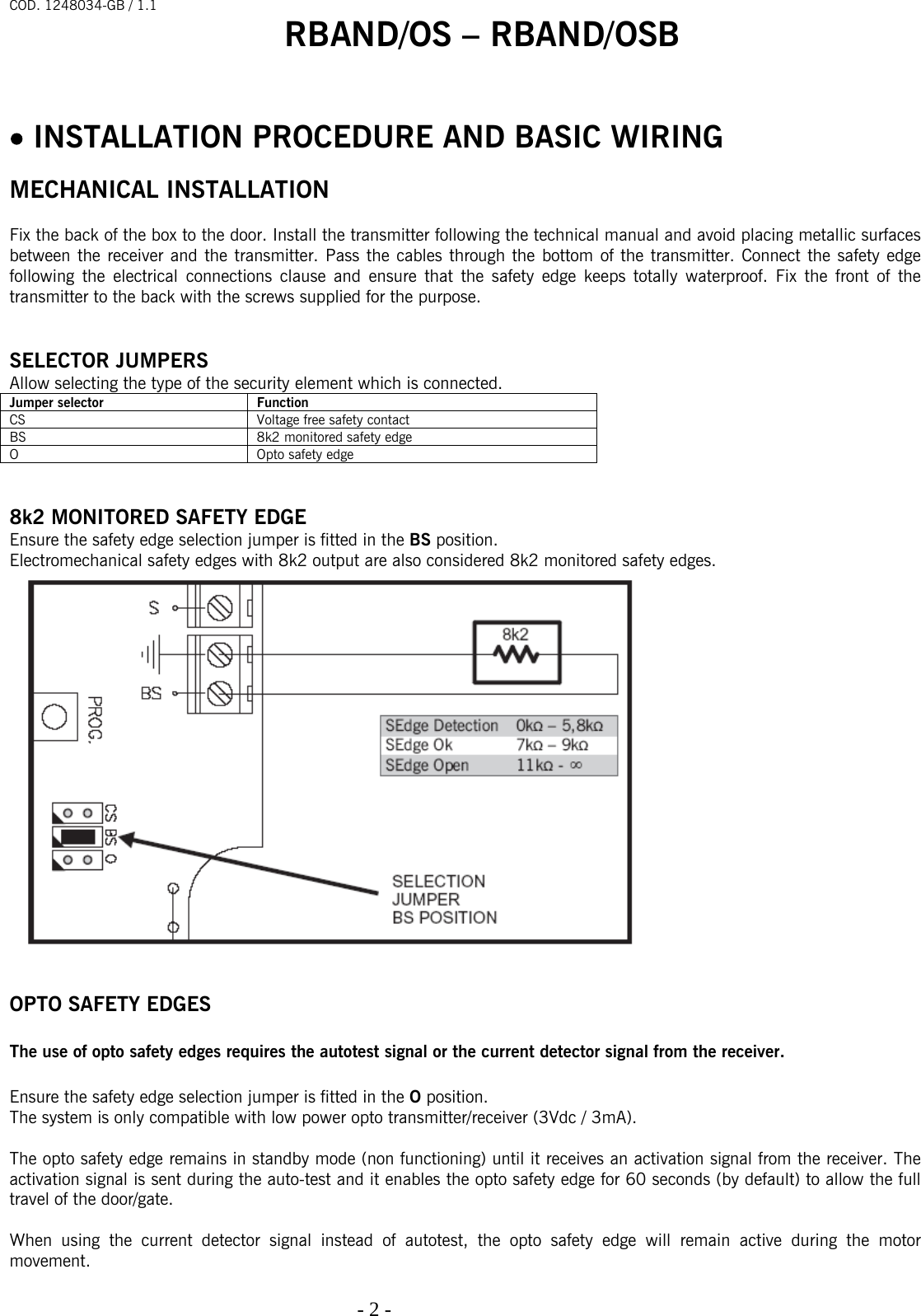 COD. 1248034-GB / 1.1 RBAND/OS – RBAND/OSB   - 2 -                                                                                     • INSTALLATION PROCEDURE AND BASIC WIRING   MECHANICAL INSTALLATION  Fix the back of the box to the door. Install the transmitter following the technical manual and avoid placing metallic surfaces between the receiver and the transmitter. Pass the cables through the bottom of the transmitter. Connect the safety edge following the electrical connections clause and ensure that the safety edge keeps totally waterproof. Fix the front of the transmitter to the back with the screws supplied for the purpose.    SELECTOR JUMPERS Allow selecting the type of the security element which is connected.  Jumper selector  Function CS  Voltage free safety contact BS  8k2 monitored safety edge O  Opto safety edge   8k2 MONITORED SAFETY EDGE Ensure the safety edge selection jumper is fitted in the BS position. Electromechanical safety edges with 8k2 output are also considered 8k2 monitored safety edges.    OPTO SAFETY EDGES  The use of opto safety edges requires the autotest signal or the current detector signal from the receiver.  Ensure the safety edge selection jumper is fitted in the O position. The system is only compatible with low power opto transmitter/receiver (3Vdc / 3mA).  The opto safety edge remains in standby mode (non functioning) until it receives an activation signal from the receiver. The activation signal is sent during the auto-test and it enables the opto safety edge for 60 seconds (by default) to allow the full travel of the door/gate.   When using the current detector signal instead of autotest, the opto safety edge will remain active during the motor movement. 