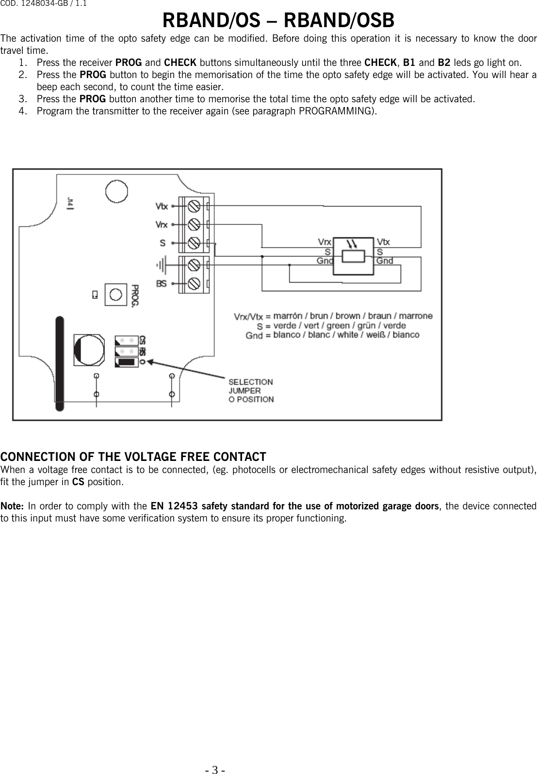 COD. 1248034-GB / 1.1 RBAND/OS – RBAND/OSB   - 3 -                                                                                  The activation time of the opto safety edge can be modified. Before doing this operation it is necessary to know the door travel time. 1. Press the receiver PROG and CHECK buttons simultaneously until the three CHECK, B1 and B2 leds go light on.  2. Press the PROG button to begin the memorisation of the time the opto safety edge will be activated. You will hear a beep each second, to count the time easier.   3. Press the PROG button another time to memorise the total time the opto safety edge will be activated. 4. Program the transmitter to the receiver again (see paragraph PROGRAMMING).                CONNECTION OF THE VOLTAGE FREE CONTACT When a voltage free contact is to be connected, (eg. photocells or electromechanical safety edges without resistive output), fit the jumper in CS position.  Note: In order to comply with the EN 12453 safety standard for the use of motorized garage doors, the device connected to this input must have some verification system to ensure its proper functioning. 