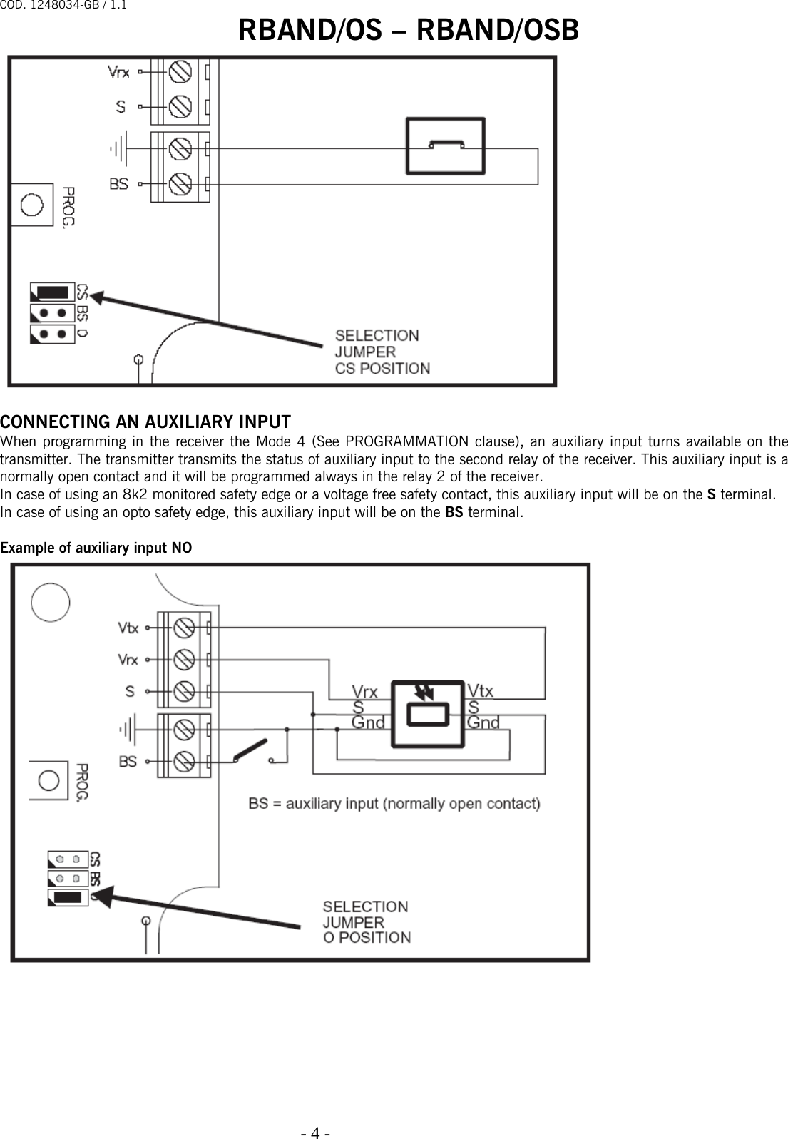 COD. 1248034-GB / 1.1 RBAND/OS – RBAND/OSB   - 4 -                                                                                    CONNECTING AN AUXILIARY INPUT When programming in the receiver the Mode 4 (See PROGRAMMATION clause), an auxiliary input turns available on the transmitter. The transmitter transmits the status of auxiliary input to the second relay of the receiver. This auxiliary input is a normally open contact and it will be programmed always in the relay 2 of the receiver. In case of using an 8k2 monitored safety edge or a voltage free safety contact, this auxiliary input will be on the S terminal. In case of using an opto safety edge, this auxiliary input will be on the BS terminal.   Example of auxiliary input NO   