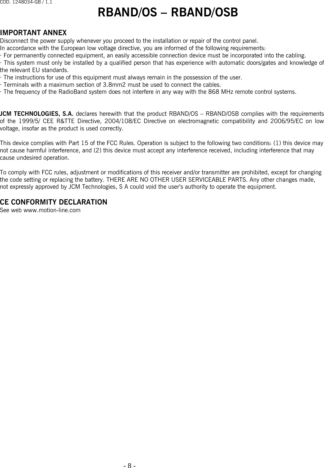 COD. 1248034-GB / 1.1 RBAND/OS – RBAND/OSB   - 8 -                                                                                   IMPORTANT ANNEX Disconnect the power supply whenever you proceed to the installation or repair of the control panel. In accordance with the European low voltage directive, you are informed of the following requirements: · For permanently connected equipment, an easily accessible connection device must be incorporated into the cabling. · This system must only be installed by a qualified person that has experience with automatic doors/gates and knowledge of the relevant EU standards. · The instructions for use of this equipment must always remain in the possession of the user. · Terminals with a maximum section of 3.8mm2 must be used to connect the cables. · The frequency of the RadioBand system does not interfere in any way with the 868 MHz remote control systems.   JCM TECHNOLOGIES, S.A. declares herewith that the product RBAND/OS – RBAND/OSB complies with the requirements of the 1999/5/ CEE R&amp;TTE Directive, 2004/108/EC Directive on electromagnetic compatibility and 2006/95/EC on low voltage, insofar as the product is used correctly.  This device complies with Part 15 of the FCC Rules. Operation is subject to the following two conditions: (1) this device may  not cause harmful interference, and (2) this device must accept any interference received, including interference that may  cause undesired operation.  To comply with FCC rules, adjustment or modifications of this receiver and/or transmitter are prohibited, except for changing  the code setting or replacing the battery. THERE ARE NO OTHER USER SERVICEABLE PARTS. Any other changes made,  not expressly approved by JCM Technologies, S A could void the user’s authority to operate the equipment.  CE CONFORMITY DECLARATION See web www.motion-line.com  