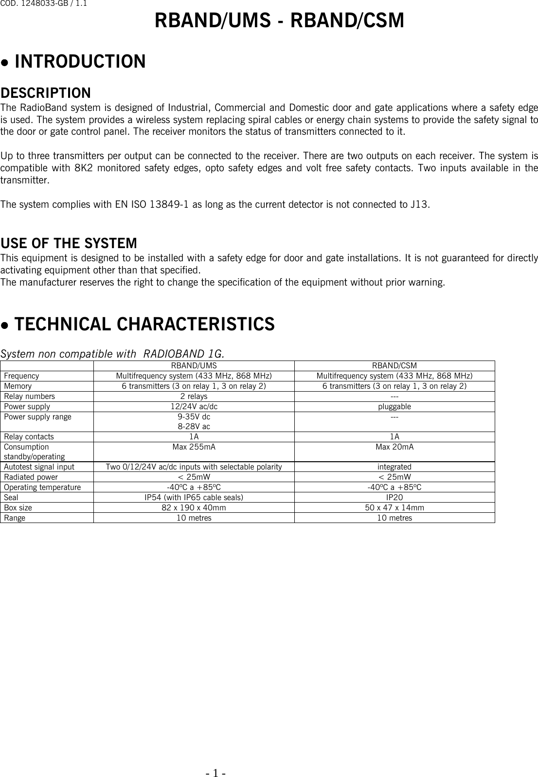 COD. 1248033-GB / 1.1 RBAND/UMS - RBAND/CSM   - 1 -                                                                                   • INTRODUCTION  DESCRIPTION The RadioBand system is designed of Industrial, Commercial and Domestic door and gate applications where a safety edge is used. The system provides a wireless system replacing spiral cables or energy chain systems to provide the safety signal to the door or gate control panel. The receiver monitors the status of transmitters connected to it.  Up to three transmitters per output can be connected to the receiver. There are two outputs on each receiver. The system is compatible with 8K2 monitored safety edges, opto safety edges and volt free safety contacts. Two inputs available in the transmitter.   The system complies with EN ISO 13849-1 as long as the current detector is not connected to J13.   USE OF THE SYSTEM This equipment is designed to be installed with a safety edge for door and gate installations. It is not guaranteed for directly activating equipment other than that specified. The manufacturer reserves the right to change the specification of the equipment without prior warning.   • TECHNICAL CHARACTERISTICS  System non compatible with  RADIOBAND 1G.  RBAND/UMS RBAND/CSM Frequency  Multifrequency system (433 MHz, 868 MHz)  Multifrequency system (433 MHz, 868 MHz) Memory  6 transmitters (3 on relay 1, 3 on relay 2)  6 transmitters (3 on relay 1, 3 on relay 2) Relay numbers  2 relays  --- Power supply  12/24V ac/dc  pluggable Power supply range  9-35V dc 8-28V ac --- Relay contacts  1A  1A Consumption standby/operating Max 255mA  Max 20mA Autotest signal input   Two 0/12/24V ac/dc inputs with selectable polarity  integrated Radiated power  &lt; 25mW  &lt; 25mW Operating temperature  -40ºC a +85ºC  -40ºC a +85ºC Seal  IP54 (with IP65 cable seals)  IP20 Box size  82 x 190 x 40mm  50 x 47 x 14mm Range  10 metres  10 metres                    