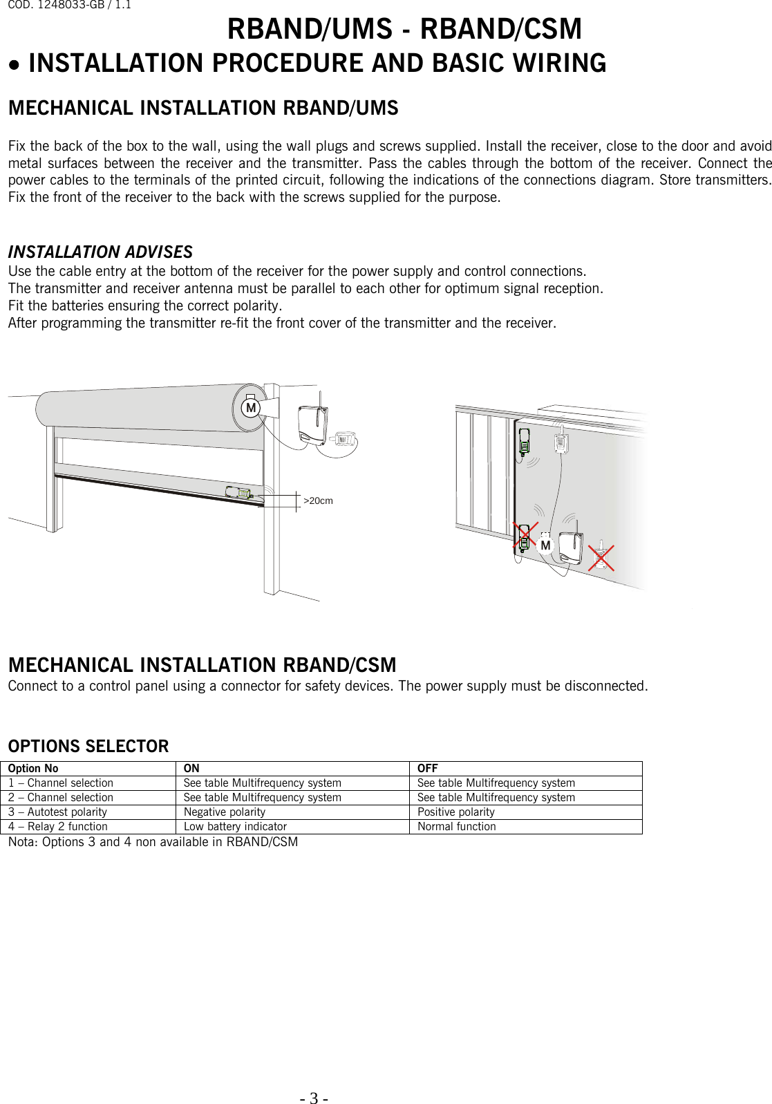 COD. 1248033-GB / 1.1 RBAND/UMS - RBAND/CSM   - 3 -                                                                                  • INSTALLATION PROCEDURE AND BASIC WIRING   MECHANICAL INSTALLATION RBAND/UMS  Fix the back of the box to the wall, using the wall plugs and screws supplied. Install the receiver, close to the door and avoid metal surfaces between the receiver and the transmitter. Pass the cables through the bottom of the receiver. Connect the power cables to the terminals of the printed circuit, following the indications of the connections diagram. Store transmitters. Fix the front of the receiver to the back with the screws supplied for the purpose.   INSTALLATION ADVISES Use the cable entry at the bottom of the receiver for the power supply and control connections.  The transmitter and receiver antenna must be parallel to each other for optimum signal reception.  Fit the batteries ensuring the correct polarity. After programming the transmitter re-fit the front cover of the transmitter and the receiver.        MECHANICAL INSTALLATION RBAND/CSM Connect to a control panel using a connector for safety devices. The power supply must be disconnected.  OPTIONS SELECTOR Option No  ON  OFF 1 – Channel selection  See table Multifrequency system  See table Multifrequency system 2 – Channel selection  See table Multifrequency system  See table Multifrequency system 3 – Autotest polarity  Negative polarity  Positive polarity 4 – Relay 2 function  Low battery indicator  Normal function Nota: Options 3 and 4 non available in RBAND/CSM             &gt;20cm