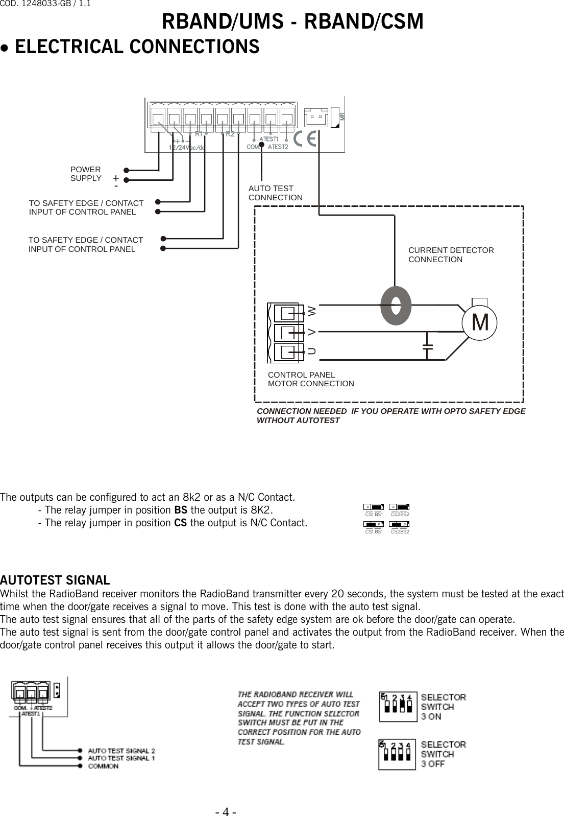 COD. 1248033-GB / 1.1 RBAND/UMS - RBAND/CSM   - 4 -                                                                                  • ELECTRICAL CONNECTIONS                                   The outputs can be configured to act an 8k2 or as a N/C Contact. - The relay jumper in position BS the output is 8K2. - The relay jumper in position CS the output is N/C Contact.    AUTOTEST SIGNAL Whilst the RadioBand receiver monitors the RadioBand transmitter every 20 seconds, the system must be tested at the exact time when the door/gate receives a signal to move. This test is done with the auto test signal. The auto test signal ensures that all of the parts of the safety edge system are ok before the door/gate can operate. The auto test signal is sent from the door/gate control panel and activates the output from the RadioBand receiver. When the door/gate control panel receives this output it allows the door/gate to start.     AUTO TESTCONNECTIONPOWERSUPPLY+-TO SAFETY EDGE / CONTACT INPUT OF CONTROL PANELTO SAFETY EDGE / CONTACT INPUT OF CONTROL PANELUVWCURRENT DETECTORCONNECTIONCONTROL PANELMOTOR CONNECTIONCONNECTION NEEDED  IF YOU OPERATE WITH OPTO SAFETY EDGE WITHOUT AUTOTEST