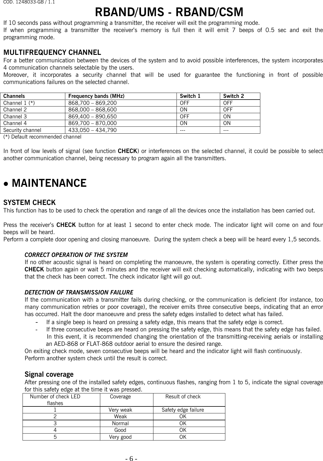 COD. 1248033-GB / 1.1 RBAND/UMS - RBAND/CSM   - 6 -                                                                                  If 10 seconds pass without programming a transmitter, the receiver will exit the programming mode. If when programming a transmitter the receiver’s memory is full then it will emit 7 beeps of 0.5 sec and exit the programming mode.  MULTIFREQUENCY CHANNEL For a better communication between the devices of the system and to avoid possible interferences, the system incorporates 4 communication channels selectable by the users. Moreover, it incorporates a security channel that will be used for guarantee the functioning in front of possible communications failures on the selected channel.  Channels  Frequency bands (MHz)  Switch 1  Switch 2 Channel 1 (*)  868,700 – 869,200   OFF  OFF Channel 2  868,000 – 868,600  ON  OFF Channel 3  869,400 – 890,650  OFF  ON Channel 4  869,700 – 870,000  ON  ON Security channel  433,050 – 434,790  ---  --- (*) Default recommended channel  In front of low levels of signal (see function CHECK) or interferences on the selected channel, it could be possible to select another communication channel, being necessary to program again all the transmitters.   • MAINTENANCE   SYSTEM CHECK This function has to be used to check the operation and range of all the devices once the installation has been carried out.   Press the receiver’s CHECK button for at least 1 second to enter check mode. The indicator light will come on and four beeps will be heard.  Perform a complete door opening and closing manoeuvre.  During the system check a beep will be heard every 1,5 seconds.  CORRECT OPERATION OF THE SYSTEM If no other acoustic signal is heard on completing the manoeuvre, the system is operating correctly. Either press the CHECK button again or wait 5 minutes and the receiver will exit checking automatically, indicating with two beeps that the check has been correct. The check indicator light will go out.  DETECTION OF TRANSMISSION FAILURE If the communication with a transmitter fails during checking, or the communication is deficient (for instance, too many communication retries or poor coverage), the receiver emits three consecutive beeps, indicating that an error has occurred. Halt the door manoeuvre and press the safety edges installed to detect what has failed.  - If a single beep is heard on pressing a safety edge, this means that the safety edge is correct.  - If three consecutive beeps are heard on pressing the safety edge, this means that the safety edge has failed.  In this event, it is recommended changing the orientation of the transmitting-receiving aerials or installing an AED-868 or FLAT-868 outdoor aerial to ensure the desired range. On exiting check mode, seven consecutive beeps will be heard and the indicator light will flash continuously. Perform another system check until the result is correct.  Signal coverage After pressing one of the installed safety edges, continuous flashes, ranging from 1 to 5, indicate the signal coverage for this safety edge at the time it was pressed. Number of check LED flashes Coverage Result of check 1  Very weak  Safety edge failure 2 Weak OK 3 Normal OK 4 Good OK 5 Very good OK  