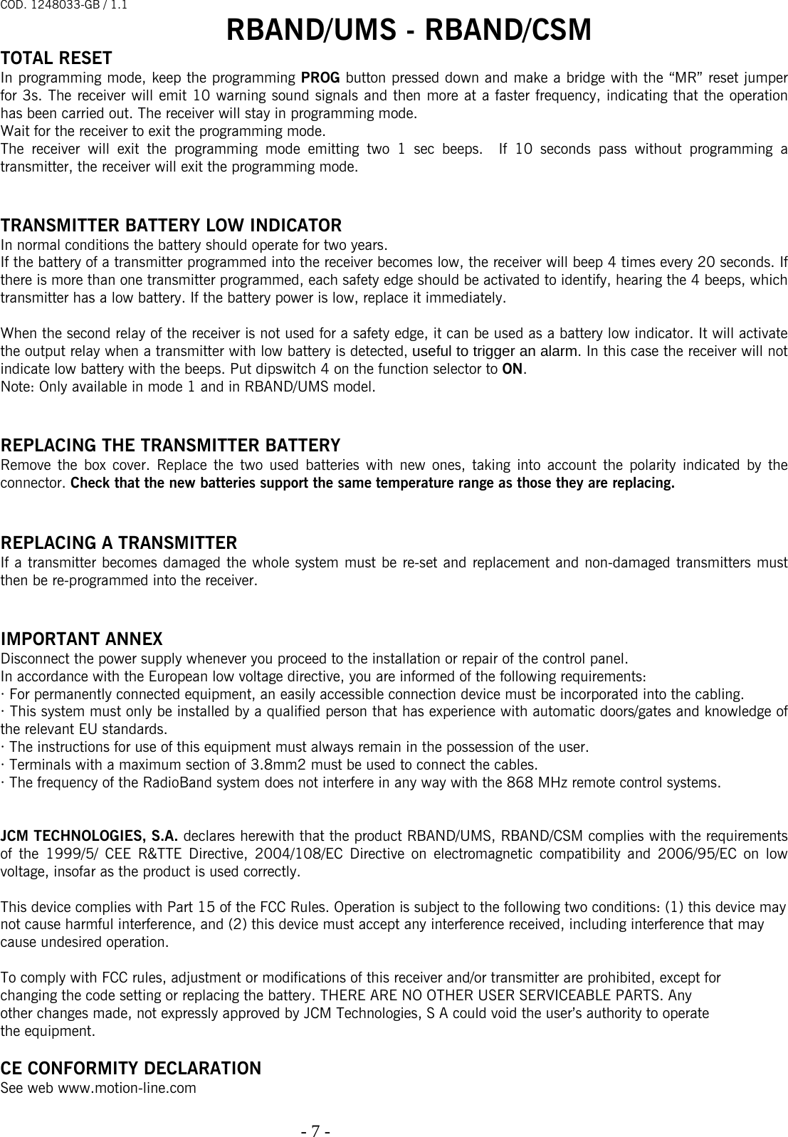 COD. 1248033-GB / 1.1 RBAND/UMS - RBAND/CSM   - 7 -                                                                                  TOTAL RESET In programming mode, keep the programming PROG button pressed down and make a bridge with the “MR” reset jumper for 3s. The receiver will emit 10 warning sound signals and then more at a faster frequency, indicating that the operation has been carried out. The receiver will stay in programming mode. Wait for the receiver to exit the programming mode.  The receiver will exit the programming mode emitting two 1 sec beeps.  If 10 seconds pass without programming a transmitter, the receiver will exit the programming mode.   TRANSMITTER BATTERY LOW INDICATOR In normal conditions the battery should operate for two years.  If the battery of a transmitter programmed into the receiver becomes low, the receiver will beep 4 times every 20 seconds. If there is more than one transmitter programmed, each safety edge should be activated to identify, hearing the 4 beeps, which transmitter has a low battery. If the battery power is low, replace it immediately.  When the second relay of the receiver is not used for a safety edge, it can be used as a battery low indicator. It will activate the output relay when a transmitter with low battery is detected, useful to trigger an alarm. In this case the receiver will not indicate low battery with the beeps. Put dipswitch 4 on the function selector to ON. Note: Only available in mode 1 and in RBAND/UMS model.   REPLACING THE TRANSMITTER BATTERY Remove the box cover. Replace the two used batteries with new ones, taking into account the polarity indicated by the connector. Check that the new batteries support the same temperature range as those they are replacing.   REPLACING A TRANSMITTER If a transmitter becomes damaged the whole system must be re-set and replacement and non-damaged transmitters must then be re-programmed into the receiver.   IMPORTANT ANNEX Disconnect the power supply whenever you proceed to the installation or repair of the control panel. In accordance with the European low voltage directive, you are informed of the following requirements: · For permanently connected equipment, an easily accessible connection device must be incorporated into the cabling. · This system must only be installed by a qualified person that has experience with automatic doors/gates and knowledge of the relevant EU standards. · The instructions for use of this equipment must always remain in the possession of the user. · Terminals with a maximum section of 3.8mm2 must be used to connect the cables. · The frequency of the RadioBand system does not interfere in any way with the 868 MHz remote control systems.   JCM TECHNOLOGIES, S.A. declares herewith that the product RBAND/UMS, RBAND/CSM complies with the requirements of the 1999/5/ CEE R&amp;TTE Directive, 2004/108/EC Directive on electromagnetic compatibility and 2006/95/EC on low voltage, insofar as the product is used correctly.  This device complies with Part 15 of the FCC Rules. Operation is subject to the following two conditions: (1) this device may  not cause harmful interference, and (2) this device must accept any interference received, including interference that may  cause undesired operation.  To comply with FCC rules, adjustment or modifications of this receiver and/or transmitter are prohibited, except for  changing the code setting or replacing the battery. THERE ARE NO OTHER USER SERVICEABLE PARTS. Any  other changes made, not expressly approved by JCM Technologies, S A could void the user’s authority to operate the equipment.  CE CONFORMITY DECLARATION See web www.motion-line.com 