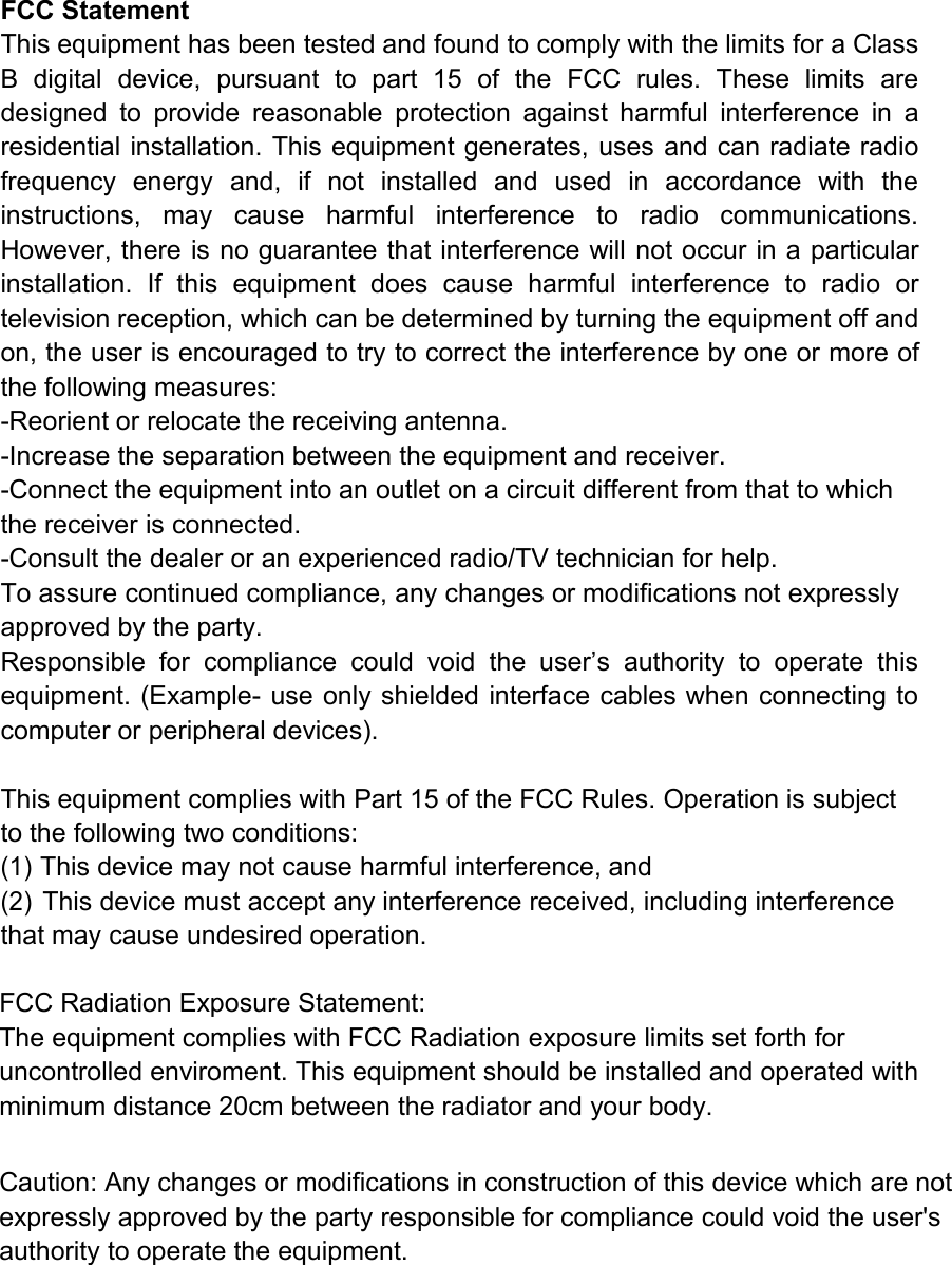 FCC StatementThis equipment has been tested and found to comply with the limits for a ClassB digital device, pursuant to part 15 of the FCC rules. These limits aredesigned to provide reasonable protection against harmful interference in aresidential installation. This equipment generates, uses and can radiate radiofrequency energy and, if not installed and used in accordance with theinstructions, may cause harmful interference to radio communications.However, there is no guarantee that interference will not occur in a particularinstallation. If this equipment does cause harmful interference to radio ortelevision reception, which can be determined by turning the equipment off andon, the user is encouraged to try to correct the interference by one or more ofthe following measures:-Reorient or relocate the receiving antenna.-Increase the separation between the equipment and receiver.-Connect the equipment into an outlet on a circuit different from that to whichthe receiver is connected.-Consult the dealer or an experienced radio/TV technician for help.To assure continued compliance, any changes or modifications not expresslyapproved by the party.Responsible for compliance could void the user&rsquo;s authority to operate thisequipment. (Example- use only shielded interface cables when connecting tocomputer or peripheral devices).This equipment complies with Part 15 of the FCC Rules. Operation is subjectto the following two conditions:(1)This device may not cause harmful interference, and(2)This device must accept any interference received, including interferencethat may cause undesired operation.FCC Radiation Exposure Statement:The equipment complies with FCC Radiation exposure limits set forth foruncontrolled enviroment. This equipment should be installed and operated withminimum distance 20cm between the radiator and your body.Caution: Any changes or modifications in construction of this device which are notexpressly approved by the party responsible for compliance could void the user'sauthority to operate the equipment.