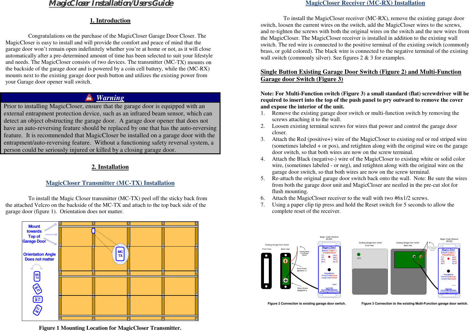 MagicCloser Installation/Users Guide 1. Introduction    Congratulations on the purchase of the MagicCloser Garage DooMagicCloser is easy to install and will provide the comfort and peace of mgarage door won’t remain open indefinitely whether you’re at home or notautomatically after a pre-determined amount of time has been selected to sand needs. The MagicCloser consists of two devices. The transmitter (MCthe backside of the garage door and is powered by a coin cell battery, whilmounts next to the existing garage door push button and utilizes the existinyour Garage door opener wall switch.  Warning Prior to installing MagicCloser, ensure that the garage door is equipexternal entrapment protection device, such as an infrared beam sendetect an object obstructing the garage door.  A garage door opener have an auto-reversing feature should be replaced by one that has thfeature.  It is recommended that MagicCloser be installed on a garagentrapment/auto-reversing feature.  Without a functioning safety revperson could be seriously injured or killed by a closing garage door. 2. Installation  MagicCloser Transmitter (MC-TX) Installation  To install the Magic Closer transmitter (MC-TX) peel off the sticthe attached Velcro on the backside of the MC-TX and attach to the top bagarage door (figure 1).  Orientation does not matter.  Mount towardsTop of Garage DoorMCTXOrientation AngleDoes not matterMCTXMCTXMCTXMCTXFigure 1 Mounting Location for MagicCloser Transmitt  or Closer. The mind that the t, as it will close suit your lifestyle -TX) mounts on e the (MC-RX) ng power from pped with an nsor, which can that does not he auto-reversing ge door with the versal system, a . cky back from ack side of the  ter.  MagicCloser Receiver (MC-RX) Installation  To install the MagicCloser receiver (MC-RX), remove the existing garage door switch, loosen the current wires on the switch, add the MagicCloser wires to the screws, and re-tighten the screws with both the original wires on the switch and the new wires from the MagicCloser. The MagicCloser receiver is installed in addition to the existing wall switch. The red wire is connected to the positive terminal of the existing switch (commonly brass, or gold colored). The black wire is connected to the negative terminal of the existing wall switch (commonly silver). See figures 2 &amp; 3 for examples.  Single Button Existing Garage Door Switch (Figure 2) and Multi-Function Garage door Switch (Figure 3)   Note: For Multi-Function switch (Figure 3) a small standard (flat) screwdriver will be required to insert into the top of the push panel to pry outward to remove the cover and expose the interior of the unit.  1. Remove the existing garage door switch or multi-function switch by removing the screws attaching it to the wall.  2. Loosen existing terminal screws for wires that power and control the garage door closer.  3. Attach the Red (positive+) wire of the MagicCloser to existing red or red striped wire (sometimes labeled + or pos), and retighten along with the original wire on the garage door switch, so that both wires are now on the screw terminal.  4. Attach the Black (negative-) wire of the MagicCloser to existing white or solid color wire, (sometimes labeled - or neg), and retighten along with the original wire on the garage door switch, so that both wires are now on the screw terminal.  5. Re-attach the original garage door switch back onto the wall.  Note: Be sure the wires from both the garage door unit and MagicCloser are nestled in the pre-cut slot for flush mounting.  6. Attach the MagicCloser receiver to the wall with two #6x1/2 screws.  7. Using a paper clip tip press and hold the Reset switch for 5 seconds to allow the complete reset of the receiver.               Figure 2 Connection to existing garage door switch.         Figure 3 Connection to the existing Multi-Function garage door switch.     