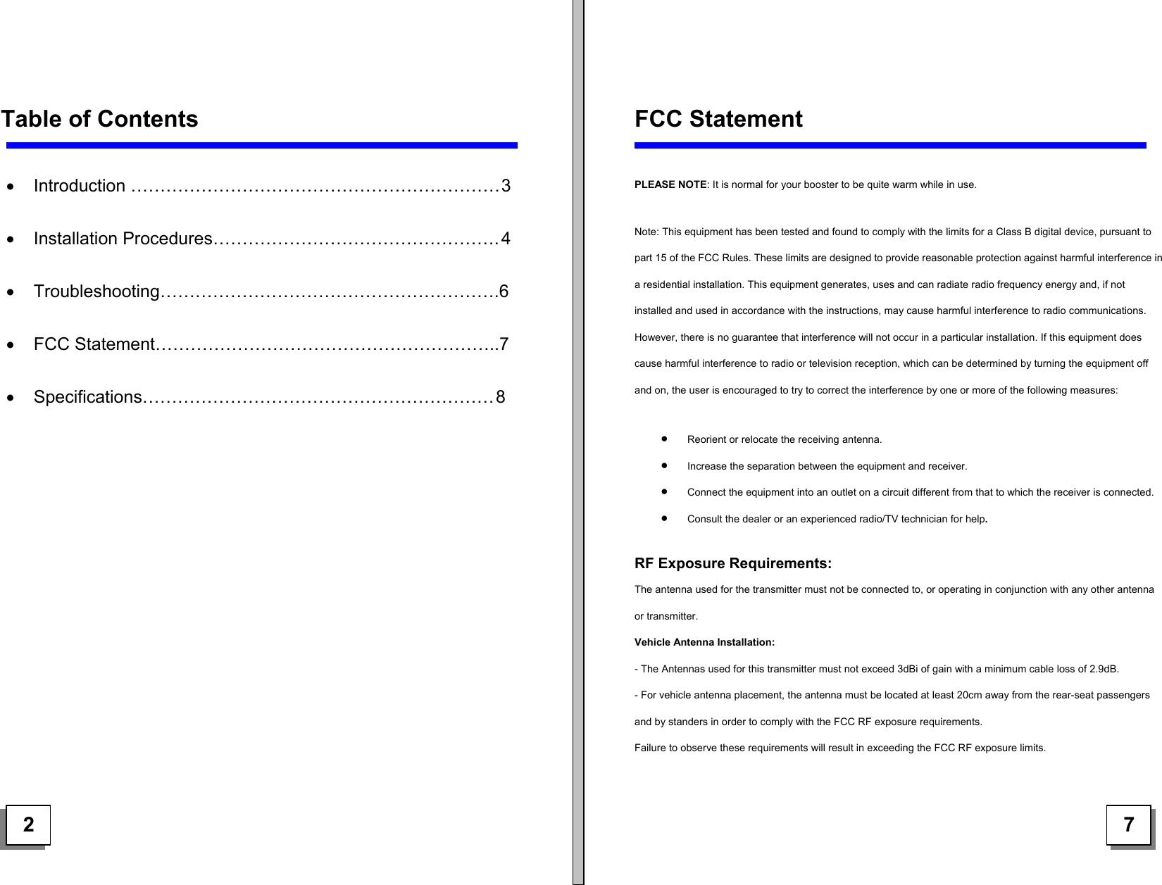      Table of Contents     •  Introduction ……………………………………………………… 3  •  Installation Procedures…………………………………………. 4  •  Troubleshooting………………………………………………….6  •  FCC Statement…………………………………………………..7  •  Specifications…………………………………………………… 8                 FCC Statement  PLEASE NOTE: It is normal for your booster to be quite warm while in use. Note: This equipment has been tested and found to comply with the limits for a Class B digital device, pursuant to part 15 of the FCC Rules. These limits are designed to provide reasonable protection against harmful interference in a residential installation. This equipment generates, uses and can radiate radio frequency energy and, if not installed and used in accordance with the instructions, may cause harmful interference to radio communications. However, there is no guarantee that interference will not occur in a particular installation. If this equipment does cause harmful interference to radio or television reception, which can be determined by turning the equipment off and on, the user is encouraged to try to correct the interference by one or more of the following measures:  •  Reorient or relocate the receiving antenna.  •  Increase the separation between the equipment and receiver.  •  Connect the equipment into an outlet on a circuit different from that to which the receiver is connected.  •  Consult the dealer or an experienced radio/TV technician for help.  RF Exposure Requirements: The antenna used for the transmitter must not be connected to, or operating in conjunction with any other antenna or transmitter.  Vehicle Antenna Installation:  - The Antennas used for this transmitter must not exceed 3dBi of gain with a minimum cable loss of 2.9dB.  - For vehicle antenna placement, the antenna must be located at least 20cm away from the rear-seat passengers and by standers in order to comply with the FCC RF exposure requirements.   Failure to observe these requirements will result in exceeding the FCC RF exposure limits.   2   7 
