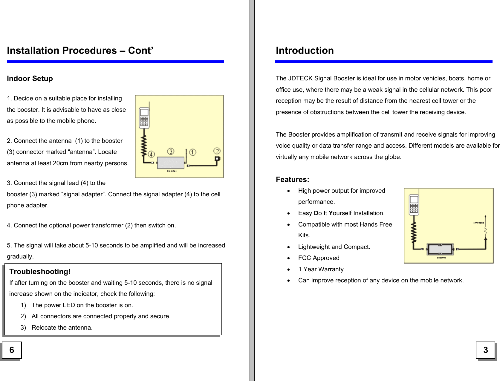   Installation Procedures – Cont’  Indoor Setup  1. Decide on a suitable place for installing the booster. It is advisable to have as close as possible to the mobile phone. 2. Connect the antenna  (1) to the booster (3) connector marked “antenna”. Locate antenna at least 20cm from nearby persons. 3. Connect the signal lead (4) to the  booster (3) marked “signal adapter”. Connect the signal adapter (4) to the cell phone adapter. 4. Connect the optional power transformer (2) then switch on. 5. The signal will take about 5-10 seconds to be amplified and will be increased gradually.        Introduction  The JDTECK Signal Booster is ideal for use in motor vehicles, boats, home or office use, where there may be a weak signal in the cellular network. This poor reception may be the result of distance from the nearest cell tower or the presence of obstructions between the cell tower the receiving device.  The Booster provides amplification of transmit and receive signals for improving voice quality or data transfer range and access. Different models are available for virtually any mobile network across the globe.  Features: •  High power output for improved performance. •  Easy Do It Yourself Installation. •  Compatible with most Hands Free Kits. •  Lightweight and Compact. •  FCC Approved •  1 Year Warranty Troubleshooting! If after turning on the booster and waiting 5-10 seconds, there is no signal increase shown on the indicator, check the following: 1)  The power LED on the booster is on. 2)  All connectors are connected properly and secure. 3)  Relocate the antenna. •  Can improve reception of any device on the mobile network.      6   3 