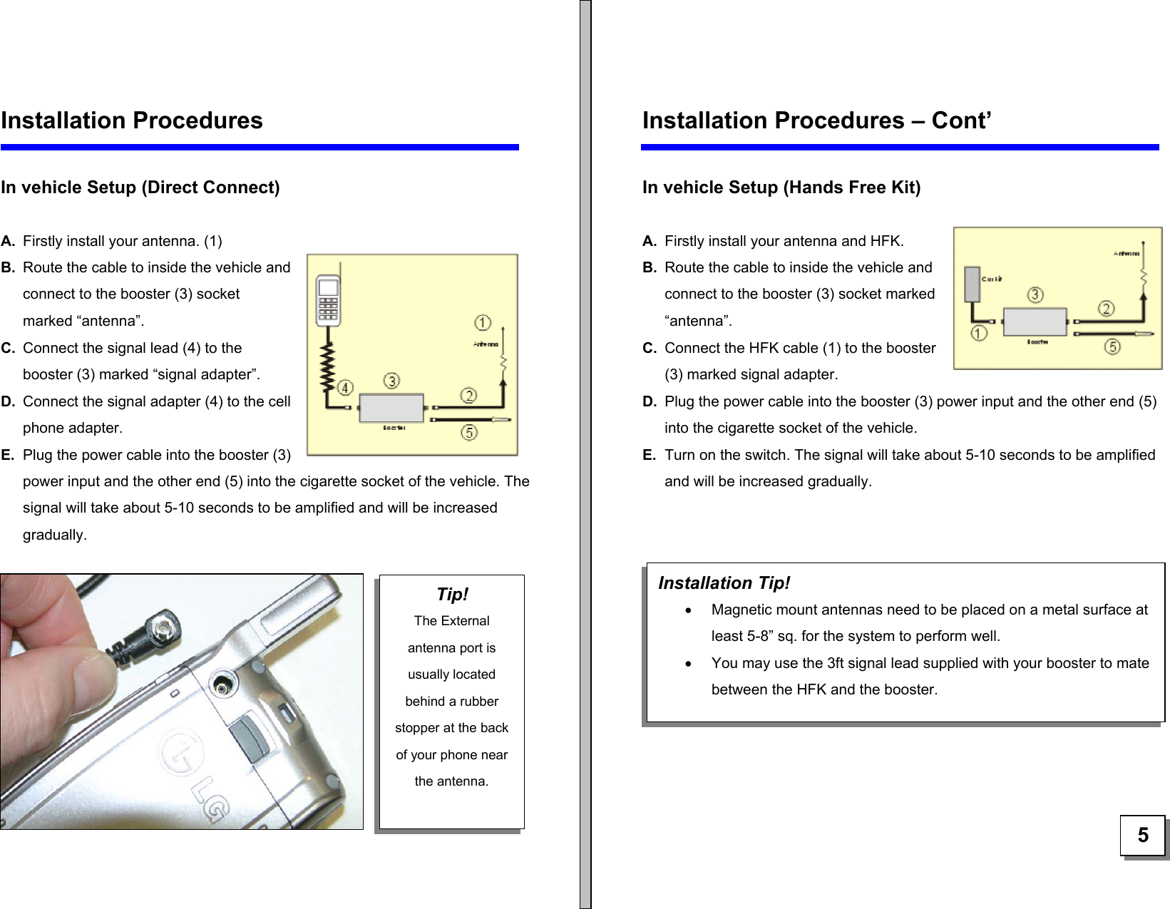   Installation Procedures  In vehicle Setup (Direct Connect)  Tip! The External antenna port is usually located behind a rubber stopper at the back of your phone near the antenna.  A.  Firstly install your antenna. (1) B.  Route the cable to inside the vehicle and connect to the booster (3) socket marked “antenna”. C.  Connect the signal lead (4) to the booster (3) marked “signal adapter”. D.  Connect the signal adapter (4) to the cell phone adapter.  E.  Plug the power cable into the booster (3) power input and the other end (5) into the cigarette socket of the vehicle. The signal will take about 5-10 seconds to be amplified and will be increased gradually.        Installation Procedures – Cont’  In vehicle Setup (Hands Free Kit)   A.  Firstly install your antenna and HFK.  B.  Route the cable to inside the vehicle and connect to the booster (3) socket marked “antenna”. C.  Connect the HFK cable (1) to the booster (3) marked signal adapter. D.  Plug the power cable into the booster (3) power input and the other end (5) into the cigarette socket of the vehicle. E.  Turn on the switch. The signal will take about 5-10 seconds to be amplified and will be increased gradually.      Installation Tip! •  Magnetic mount antennas need to be placed on a metal surface at least 5-8” sq. for the system to perform well. •  You may use the 3ft signal lead supplied with your booster to mate between the HFK and the booster.  5 