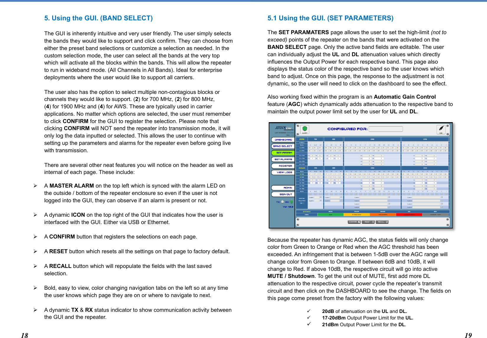  5. Using the GUI. (BAND SELECT)  The GUI is inherently intuitive and very user friendly. The user simply selects the bands they would like to support and click confirm. They can choose from either the preset band selections or customize a selection as needed. In the custom selection mode, the user can select all the bands at the very top which will activate all the blocks within the bands. This will allow the repeater to run in wideband mode. (All Channels in All Bands). Ideal for enterprise deployments where the user would like to support all carriers.   The user also has the option to select multiple non-contagious blocks or channels they would like to support. (2) for 700 MHz, (2) for 800 MHz,  (4) for 1900 MHz and (4) for AWS. These are typically used in carrier applications. No matter which options are selected, the user must remember to click CONFIRM for the GUI to register the selection. Please note that clicking CONFIRM will NOT send the repeater into transmission mode, it will only log the data inputted or selected. This allows the user to continue with setting up the parameters and alarms for the repeater even before going live with transmission.  There are several other neat features you will notice on the header as well as internal of each page. These include:  A MASTER ALARM on the top left which is synced with the alarm LED on the outside / bottom of the repeater enclosure so even if the user is not logged into the GUI, they can observe if an alarm is present or not.     A dynamic ICON on the top right of the GUI that indicates how the user is interfaced with the GUI. Either via USB or Ethernet.    A CONFIRM button that registers the selections on each page.    A RESET button which resets all the settings on that page to factory default.    A RECALL button which will repopulate the fields with the last saved selection.    Bold, easy to view, color changing navigation tabs on the left so at any time the user knows which page they are on or where to navigate to next.   A dynamic TX &amp; RX status indicator to show communication activity between the GUI and the repeater.   5.1 Using the GUI. (SET PARAMETERS) The SET PARAMATERS page allows the user to set the high-limit (not to exceed) points of the repeater on the bands that were activated on the BAND SELECT page. Only the active band fields are editable. The user can individually adjust the UL and DL attenuation values which directly influences the Output Power for each respective band. This page also displays the status color of the respective band so the user knows which band to adjust. Once on this page, the response to the adjustment is not dynamic, so the user will need to click on the dashboard to see the effect.  Also working fixed within the program is an Automatic Gain Control feature (AGC) which dynamically adds attenuation to the respective band to maintain the output power limit set by the user for UL and DL.          Because the repeater has dynamic AGC, the status fields will only change color from Green to Orange or Red when the AGC threshold has been exceeded. An infringement that is between 1-5dB over the AGC range will change color from Green to Orange. If between 6dB and 10dB, it will change to Red. If above 10dB, the respective circuit will go into active MUTE / Shutdown. To get the unit out of MUTE, first add more DL attenuation to the respective circuit, power cycle the repeater’s transmit circuit and then click on the DASHBOARD to see the change. The fields on this page come preset from the factory with the following values:   20dB of attenuation on the UL and DL.  17-20dBm Output Power Limit for the UL.  21dBm Output Power Limit for the DL.  18 19 