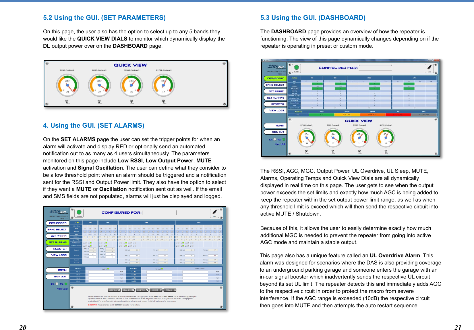  5.2 Using the GUI. (SET PARAMETERS) On this page, the user also has the option to select up to any 5 bands they would like the QUICK VIEW DIALS to monitor which dynamically display the DL output power over on the DASHBOARD page.       4. Using the GUI. (SET ALARMS) On the SET ALARMS page the user can set the trigger points for when an alarm will activate and display RED or optionally send an automated notification out to as many as 4 users simultaneously. The parameters monitored on this page include Low RSSI, Low Output Power, MUTE activation and Signal Oscillation. The user can define what they consider to be a low threshold point when an alarm should be triggered and a notification sent for the RSSI and Output Power limit. They also have the option to select if they want a MUTE or Oscillation notification sent out as well. If the email and SMS fields are not populated, alarms will just be displayed and logged.          5.3 Using the GUI. (DASHBOARD) The DASHBOARD page provides an overview of how the repeater is functioning. The view of this page dynamically changes depending on if the repeater is operating in preset or custom mode.           The RSSI, AGC, MGC, Output Power, UL Overdrive, UL Sleep, MUTE, Alarms, Operating Temps and Quick View Dials are all dynamically displayed in real time on this page. The user gets to see when the output power exceeds the set limits and exactly how much AGC is being added to keep the repeater within the set output power limit range, as well as when any threshold limit is exceed which will then send the respective circuit into active MUTE / Shutdown.   Because of this, it allows the user to easily determine exactly how much additional MGC is needed to prevent the repeater from going into active AGC mode and maintain a stable output.  This page also has a unique feature called an UL Overdrive Alarm. This alarm was designed for scenarios where the DAS is also providing coverage to an underground parking garage and someone enters the garage with an in-car signal booster which inadvertently sends the respective UL circuit beyond its set UL limit. The repeater detects this and immediately adds AGC to the respective circuit in order to protect the macro from severe interference. If the AGC range is exceeded (10dB) the respective circuit then goes into MUTE and then attempts the auto restart sequence.   20 21 