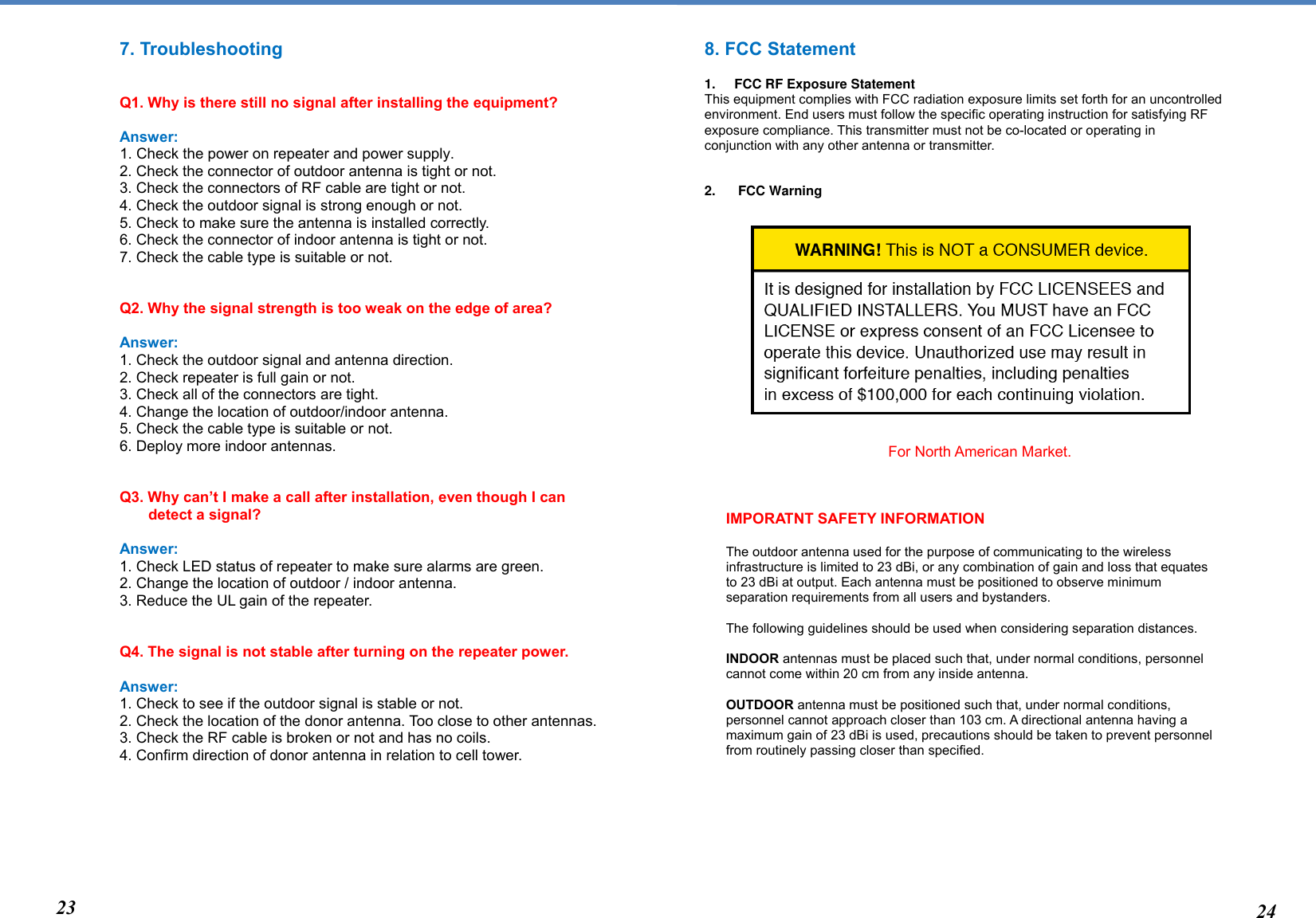  IMPORATNT SAFETY INFORMATION  The outdoor antenna used for the purpose of communicating to the wireless infrastructure is limited to 23 dBi, or any combination of gain and loss that equates to 23 dBi at output. Each antenna must be positioned to observe minimum separation requirements from all users and bystanders.  The following guidelines should be used when considering separation distances.  INDOOR antennas must be placed such that, under normal conditions, personnel cannot come within 20 cm from any inside antenna.   OUTDOOR antenna must be positioned such that, under normal conditions, personnel cannot approach closer than 103 cm. A directional antenna having a maximum gain of 23 dBi is used, precautions should be taken to prevent personnel from routinely passing closer than specified. 7. Troubleshooting   Q1. Why is there still no signal after installing the equipment?  Answer: 1. Check the power on repeater and power supply. 2. Check the connector of outdoor antenna is tight or not.  3. Check the connectors of RF cable are tight or not. 4. Check the outdoor signal is strong enough or not.  5. Check to make sure the antenna is installed correctly. 6. Check the connector of indoor antenna is tight or not.   7. Check the cable type is suitable or not.    Q2. Why the signal strength is too weak on the edge of area?   Answer: 1. Check the outdoor signal and antenna direction. 2. Check repeater is full gain or not.  3. Check all of the connectors are tight. 4. Change the location of outdoor/indoor antenna. 5. Check the cable type is suitable or not. 6. Deploy more indoor antennas.    Q3. Why can’t I make a call after installation, even though I can  detect a signal?  Answer: 1. Check LED status of repeater to make sure alarms are green. 2. Change the location of outdoor / indoor antenna. 3. Reduce the UL gain of the repeater.    Q4. The signal is not stable after turning on the repeater power.  Answer: 1. Check to see if the outdoor signal is stable or not. 2. Check the location of the donor antenna. Too close to other antennas. 3. Check the RF cable is broken or not and has no coils. 4. Confirm direction of donor antenna in relation to cell tower.          8. FCC Statement  1.  FCC RF Exposure Statement This equipment complies with FCC radiation exposure limits set forth for an uncontrolled environment. End users must follow the specific operating instruction for satisfying RF exposure compliance. This transmitter must not be co-located or operating in conjunction with any other antenna or transmitter.   2.   FCC Warning                                                           For North American Market.                           23 24 