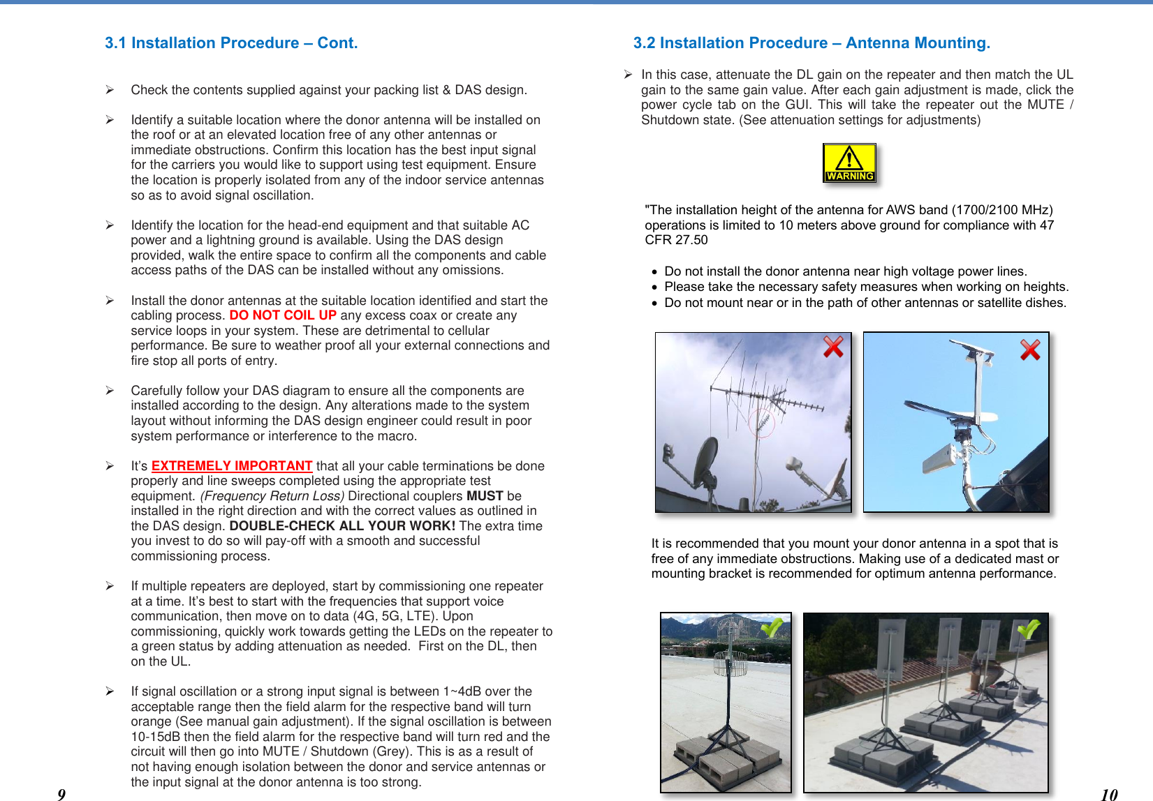  3.1 Installation Procedure – Cont.      Check the contents supplied against your packing list &amp; DAS design.     Identify a suitable location where the donor antenna will be installed on the roof or at an elevated location free of any other antennas or immediate obstructions. Confirm this location has the best input signal for the carriers you would like to support using test equipment. Ensure the location is properly isolated from any of the indoor service antennas so as to avoid signal oscillation.     Identify the location for the head-end equipment and that suitable AC power and a lightning ground is available. Using the DAS design provided, walk the entire space to confirm all the components and cable access paths of the DAS can be installed without any omissions.     Install the donor antennas at the suitable location identified and start the cabling process. DO NOT COIL UP any excess coax or create any service loops in your system. These are detrimental to cellular performance. Be sure to weather proof all your external connections and fire stop all ports of entry.     Carefully follow your DAS diagram to ensure all the components are installed according to the design. Any alterations made to the system layout without informing the DAS design engineer could result in poor system performance or interference to the macro.   It’s EXTREMELY IMPORTANT that all your cable terminations be done properly and line sweeps completed using the appropriate test equipment. (Frequency Return Loss) Directional couplers MUST be installed in the right direction and with the correct values as outlined in the DAS design. DOUBLE-CHECK ALL YOUR WORK! The extra time you invest to do so will pay-off with a smooth and successful commissioning process.      If multiple repeaters are deployed, start by commissioning one repeater at a time. It’s best to start with the frequencies that support voice communication, then move on to data (4G, 5G, LTE). Upon commissioning, quickly work towards getting the LEDs on the repeater to a green status by adding attenuation as needed.  First on the DL, then on the UL.    If signal oscillation or a strong input signal is between 1~4dB over the acceptable range then the field alarm for the respective band will turn orange (See manual gain adjustment). If the signal oscillation is between 10-15dB then the field alarm for the respective band will turn red and the circuit will then go into MUTE / Shutdown (Grey). This is as a result of not having enough isolation between the donor and service antennas or the input signal at the donor antenna is too strong.   3.2 Installation Procedure – Antenna Mounting.     In this case, attenuate the DL gain on the repeater and then match the UL gain to the same gain value. After each gain adjustment is made, click the power cycle tab on the GUI. This will take  the  repeater  out  the  MUTE  / Shutdown state. (See attenuation settings for adjustments)      &quot;The installation height of the antenna for AWS band (1700/2100 MHz) operations is limited to 10 meters above ground for compliance with 47 CFR 27.50   Do not install the donor antenna near high voltage power lines.   Please take the necessary safety measures when working on heights.  Do not mount near or in the path of other antennas or satellite dishes.                It is recommended that you mount your donor antenna in a spot that is free of any immediate obstructions. Making use of a dedicated mast or mounting bracket is recommended for optimum antenna performance.                 9 10 