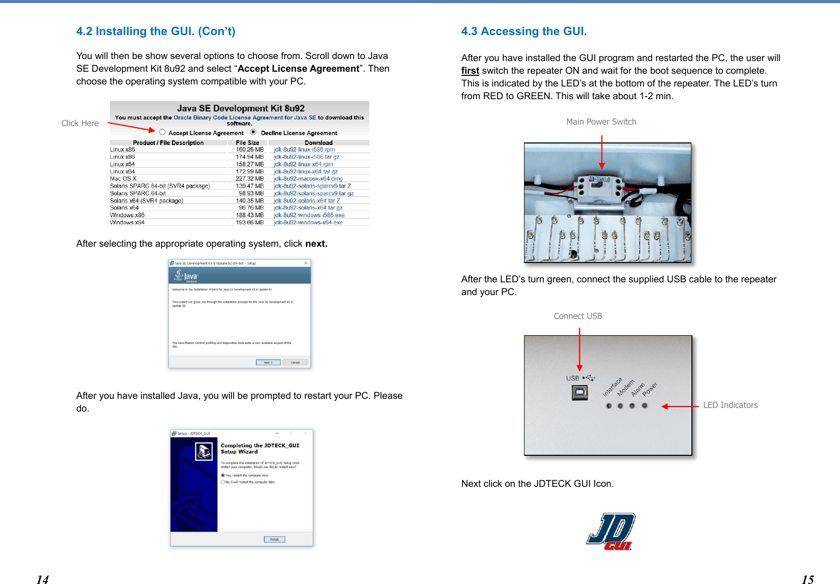  4.2 Installing the GUI. (Con’t) You will then be show several options to choose from. Scroll down to Java SE Development Kit 8u92 and select “Accept License Agreement”. Then choose the operating system compatible with your PC.        After selecting the appropriate operating system, click next.        After you have installed Java, you will be prompted to restart your PC. Please do.        4.3 Accessing the GUI.   After you have installed the GUI program and restarted the PC, the user will first switch the repeater ON and wait for the boot sequence to complete. This is indicated by the LED’s at the bottom of the repeater. The LED’s turn from RED to GREEN. This will take about 1-2 min.          After the LED’s turn green, connect the supplied USB cable to the repeater and your PC.        Next click on the JDTECK GUI Icon.   Main Power Switch Connect USB LED Indicators Click Here  14 15 