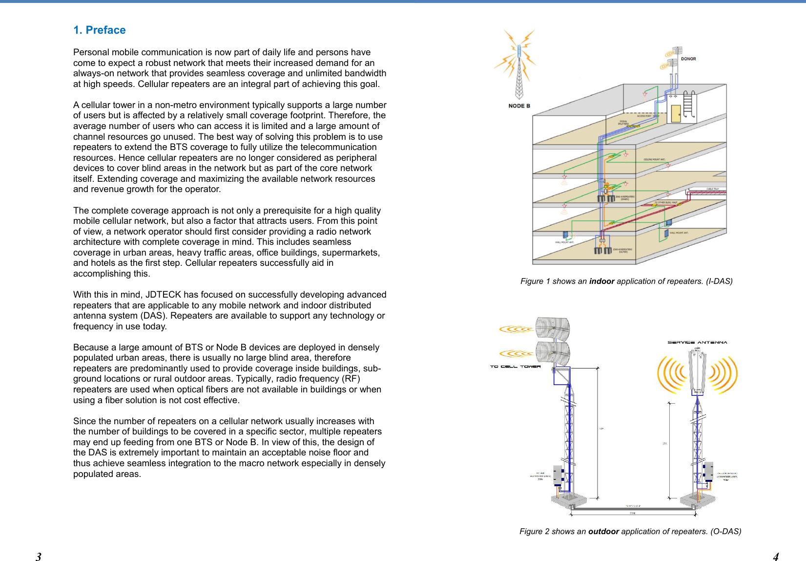  1. Preface  Personal mobile communication is now part of daily life and persons have come to expect a robust network that meets their increased demand for an always-on network that provides seamless coverage and unlimited bandwidth at high speeds. Cellular repeaters are an integral part of achieving this goal.   A cellular tower in a non-metro environment typically supports a large number of users but is affected by a relatively small coverage footprint. Therefore, the average number of users who can access it is limited and a large amount of channel resources go unused. The best way of solving this problem is to use repeaters to extend the BTS coverage to fully utilize the telecommunication resources. Hence cellular repeaters are no longer considered as peripheral devices to cover blind areas in the network but as part of the core network itself. Extending coverage and maximizing the available network resources and revenue growth for the operator.   The complete coverage approach is not only a prerequisite for a high quality mobile cellular network, but also a factor that attracts users. From this point of view, a network operator should first consider providing a radio network architecture with complete coverage in mind. This includes seamless coverage in urban areas, heavy traffic areas, office buildings, supermarkets, and hotels as the first step. Cellular repeaters successfully aid in accomplishing this.   With this in mind, JDTECK has focused on successfully developing advanced repeaters that are applicable to any mobile network and indoor distributed antenna system (DAS). Repeaters are available to support any technology or frequency in use today.   Because a large amount of BTS or Node B devices are deployed in densely populated urban areas, there is usually no large blind area, therefore repeaters are predominantly used to provide coverage inside buildings, sub-ground locations or rural outdoor areas. Typically, radio frequency (RF) repeaters are used when optical fibers are not available in buildings or when using a fiber solution is not cost effective.   Since the number of repeaters on a cellular network usually increases with the number of buildings to be covered in a specific sector, multiple repeaters may end up feeding from one BTS or Node B. In view of this, the design of the DAS is extremely important to maintain an acceptable noise floor and thus achieve seamless integration to the macro network especially in densely populated areas.                                                              Figure 1 shows an indoor application of repeaters. (I-DAS)                        Figure 2 shows an outdoor application of repeaters. (O-DAS) 3 4 