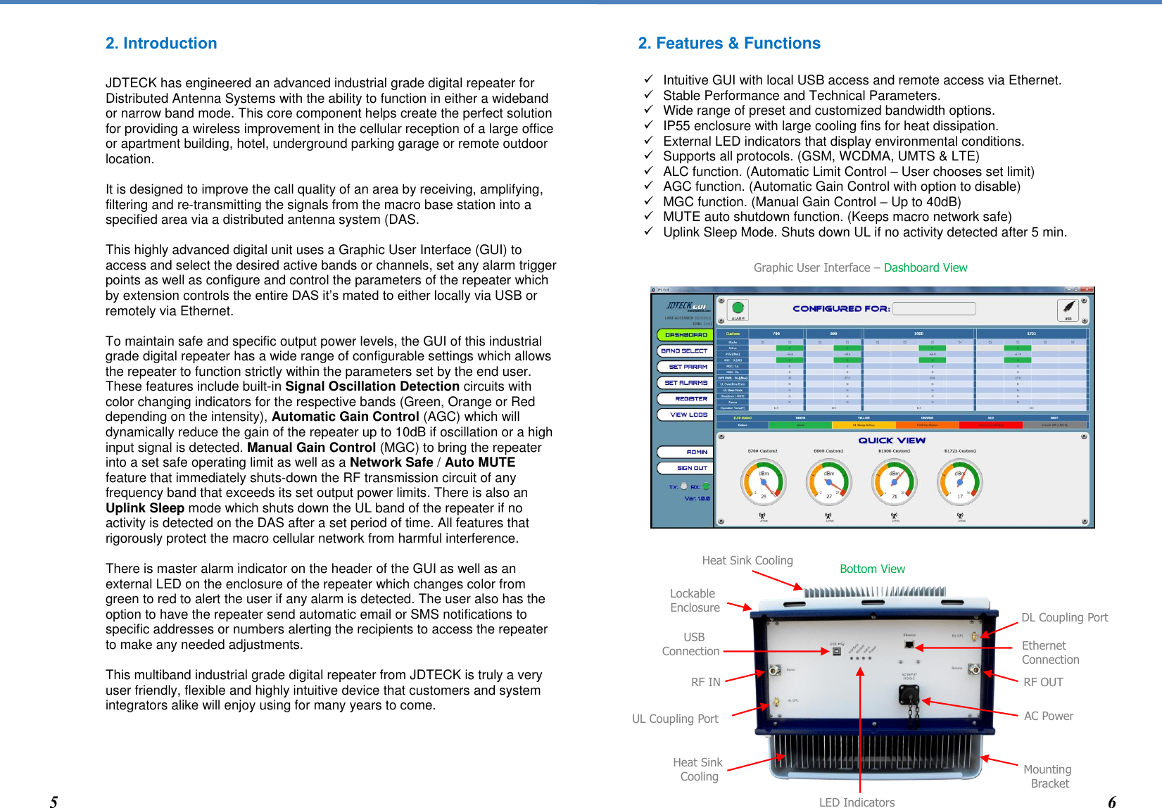 2. IntroductionJDTECK has engineered an advanced industrial grade digital repeater for Distributed Antenna Systems with the ability to function in either a wideband or narrow band mode. This core component helps create the perfect solution for providing a wireless improvement in the cellular reception of a large office or apartment building, hotel, underground parking garage or remote outdoor location. It is designed to improve the call quality of an area by receiving, amplifying, filtering and re-transmitting the signals from the macro base station into a specified area via a distributed antenna system (DAS. This highly advanced digital unit uses a Graphic User Interface (GUI) to access and select the desired active bands or channels, set any alarm trigger points as well as configure and control the parameters of the repeater which by extension controls the entire DAS it’s mated to either locally via USB or remotely via Ethernet.  To maintain safe and specific output power levels, the GUI of this industrial grade digital repeater has a wide range of configurable settings which allows the repeater to function strictly within the parameters set by the end user.  These features include built-in Signal Oscillation Detection circuits with color changing indicators for the respective bands (Green, Orange or Red depending on the intensity), Automatic Gain Control (AGC) which will dynamically reduce the gain of the repeater up to 10dB if oscillation or a high input signal is detected. Manual Gain Control (MGC) to bring the repeater into a set safe operating limit as well as a Network Safe / Auto MUTE feature that immediately shuts-down the RF transmission circuit of any frequency band that exceeds its set output power limits. There is also an Uplink Sleep mode which shuts down the UL band of the repeater if no activity is detected on the DAS after a set period of time. All features that rigorously protect the macro cellular network from harmful interference.   There is master alarm indicator on the header of the GUI as well as an external LED on the enclosure of the repeater which changes color from green to red to alert the user if any alarm is detected. The user also has the option to have the repeater send automatic email or SMS notifications to specific addresses or numbers alerting the recipients to access the repeater to make any needed adjustments.  This multiband industrial grade digital repeater from JDTECK is truly a very user friendly, flexible and highly intuitive device that customers and system integrators alike will enjoy using for many years to come. 2. Features &amp; FunctionsIntuitive GUI with local USB access and remote access via Ethernet.Stable Performance and Technical Parameters.Wide range of preset and customized bandwidth options.IP55 enclosure with large cooling fins for heat dissipation.External LED indicators that display environmental conditions.Supports all protocols. (GSM, WCDMA, UMTS &amp; LTE)ALC function. (Automatic Limit Control – User chooses set limit)AGC function. (Automatic Gain Control with option to disable)MGC function. (Manual Gain Control – Up to 40dB)MUTE auto shutdown function. (Keeps macro network safe)Uplink Sleep Mode. Shuts down UL if no activity detected after 5 min.            AC Power Graphic User Interface – Dashboard View Heat Sink   Cooling 5 6 Bottom View Mounting   Bracket LED Indicators RF OUT Ethernet Connection DL Coupling Port USB Connection RF IN UL Coupling Port Heat Sink Cooling Lockable Enclosure 