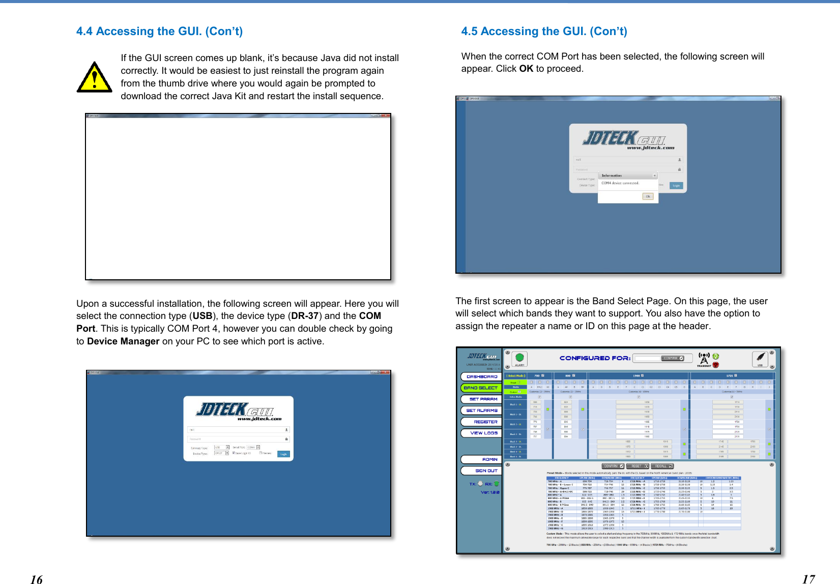  4.4 Accessing the GUI. (Con’t)  If the GUI screen comes up blank, it’s because Java did not install correctly. It would be easiest to just reinstall the program again from the thumb drive where you would again be prompted to download the correct Java Kit and restart the install sequence.               Upon a successful installation, the following screen will appear. Here you will select the connection type (USB), the device type (DR-37) and the COM Port. This is typically COM Port 4, however you can double check by going to Device Manager on your PC to see which port is active.            4.5 Accessing the GUI. (Con’t) When the correct COM Port has been selected, the following screen will appear. Click OK to proceed.           The first screen to appear is the Band Select Page. On this page, the user will select which bands they want to support. You also have the option to assign the repeater a name or ID on this page at the header.              16 17 