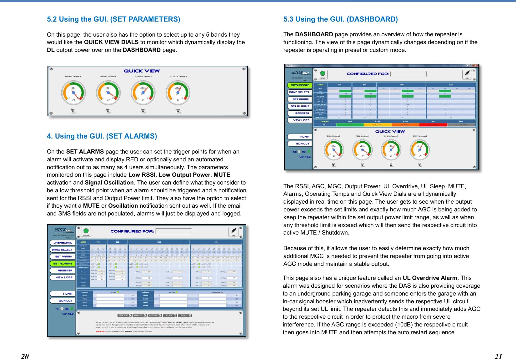  5.2 Using the GUI. (SET PARAMETERS) On this page, the user also has the option to select up to any 5 bands they would like the QUICK VIEW DIALS to monitor which dynamically display the DL output power over on the DASHBOARD page.       4. Using the GUI. (SET ALARMS) On the SET ALARMS page the user can set the trigger points for when an alarm will activate and display RED or optionally send an automated notification out to as many as 4 users simultaneously. The parameters monitored on this page include Low RSSI, Low Output Power, MUTE activation and Signal Oscillation. The user can define what they consider to be a low threshold point when an alarm should be triggered and a notification sent for the RSSI and Output Power limit. They also have the option to select if they want a MUTE or Oscillation notification sent out as well. If the email and SMS fields are not populated, alarms will just be displayed and logged.          5.3 Using the GUI. (DASHBOARD) The DASHBOARD page provides an overview of how the repeater is functioning. The view of this page dynamically changes depending on if the repeater is operating in preset or custom mode.           The RSSI, AGC, MGC, Output Power, UL Overdrive, UL Sleep, MUTE, Alarms, Operating Temps and Quick View Dials are all dynamically displayed in real time on this page. The user gets to see when the output power exceeds the set limits and exactly how much AGC is being added to keep the repeater within the set output power limit range, as well as when any threshold limit is exceed which will then send the respective circuit into active MUTE / Shutdown.   Because of this, it allows the user to easily determine exactly how much additional MGC is needed to prevent the repeater from going into active AGC mode and maintain a stable output.  This page also has a unique feature called an UL Overdrive Alarm. This alarm was designed for scenarios where the DAS is also providing coverage to an underground parking garage and someone enters the garage with an in-car signal booster which inadvertently sends the respective UL circuit beyond its set UL limit. The repeater detects this and immediately adds AGC to the respective circuit in order to protect the macro from severe interference. If the AGC range is exceeded (10dB) the respective circuit then goes into MUTE and then attempts the auto restart sequence.   20 21 