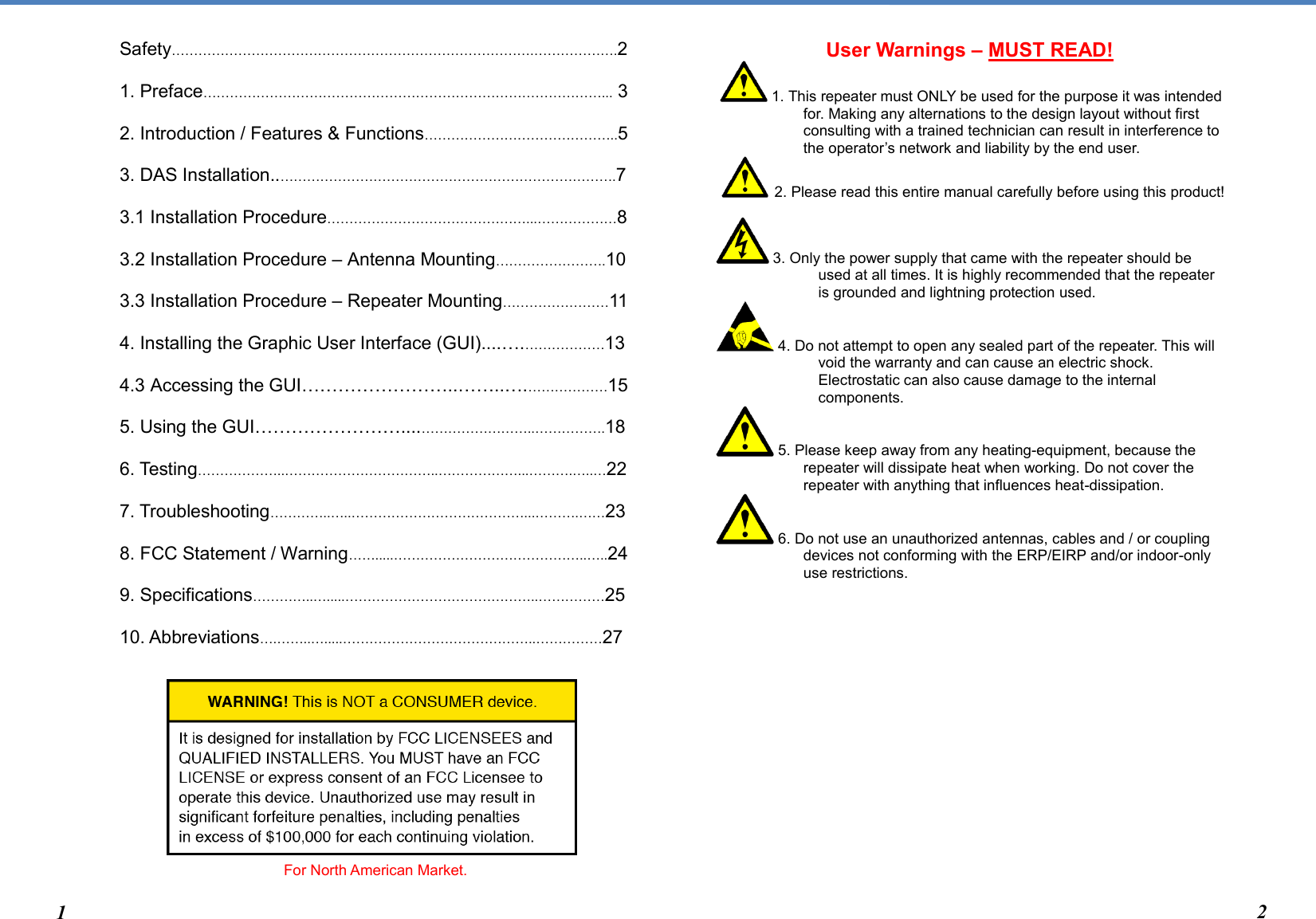  Safety……………………………………………………………………….……………….2  1. Preface………………………………………………………………………………... 3  2. Introduction / Features &amp; Functions……………………………………..5  3. DAS Installation..………………………………………………………………….7  3.1 Installation Procedure………………………………………...………………8  3.2 Installation Procedure – Antenna Mounting…………………….10  3.3 Installation Procedure – Repeater Mounting……………………11  4. Installing the Graphic User Interface (GUI)....….………………13  4.3 Accessing the GUI……………………..……..….………………15  5. Using the GUI……………………....……………………..…………….18  6. Testing………………..……………………………..………………...……….…..…22  7. Troubleshooting…………..…..…………………………………...……….……23  8. FCC Statement / Warning…….....……………………………………..…..24  9. Specifications…………..….....……………………………………..……………25  10. Abbreviations….……..….....……………………………………..……………27             For North American Market.   User Warnings – MUST READ!    1. This repeater must ONLY be used for the purpose it was intended for. Making any alternations to the design layout without first consulting with a trained technician can result in interference to the operator’s network and liability by the end user.    2. Please read this entire manual carefully before using this product!   3. Only the power supply that came with the repeater should be used at all times. It is highly recommended that the repeater is grounded and lightning protection used.  4. Do not attempt to open any sealed part of the repeater. This will void the warranty and can cause an electric shock. Electrostatic can also cause damage to the internal components.   5. Please keep away from any heating-equipment, because the repeater will dissipate heat when working. Do not cover the repeater with anything that influences heat-dissipation.  6. Do not use an unauthorized antennas, cables and / or coupling devices not conforming with the ERP/EIRP and/or indoor-only use restrictions.                                                    1 2 