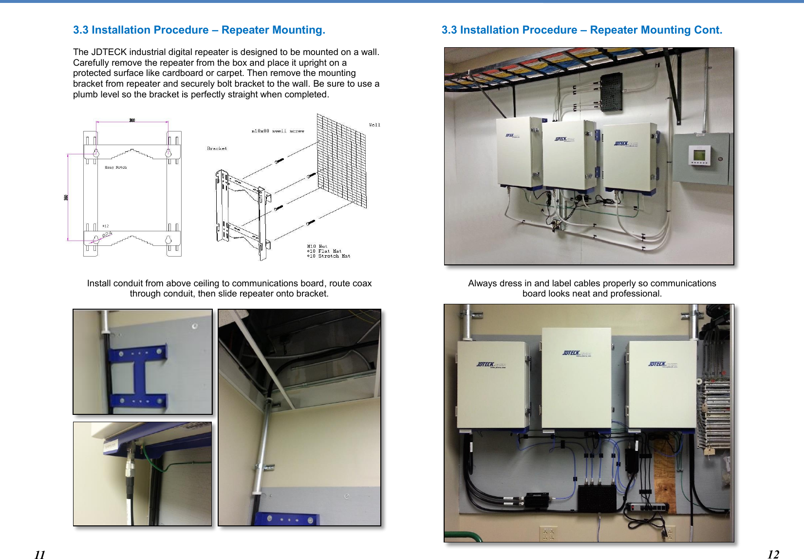  3.3 Installation Procedure – Repeater Mounting.   The JDTECK industrial digital repeater is designed to be mounted on a wall. Carefully remove the repeater from the box and place it upright on a protected surface like cardboard or carpet. Then remove the mounting bracket from repeater and securely bolt bracket to the wall. Be sure to use a plumb level so the bracket is perfectly straight when completed.                   Install conduit from above ceiling to communications board, route coax through conduit, then slide repeater onto bracket.                            3.3 Installation Procedure – Repeater Mounting Cont.                         Always dress in and label cables properly so communications  board looks neat and professional.                            11 12 