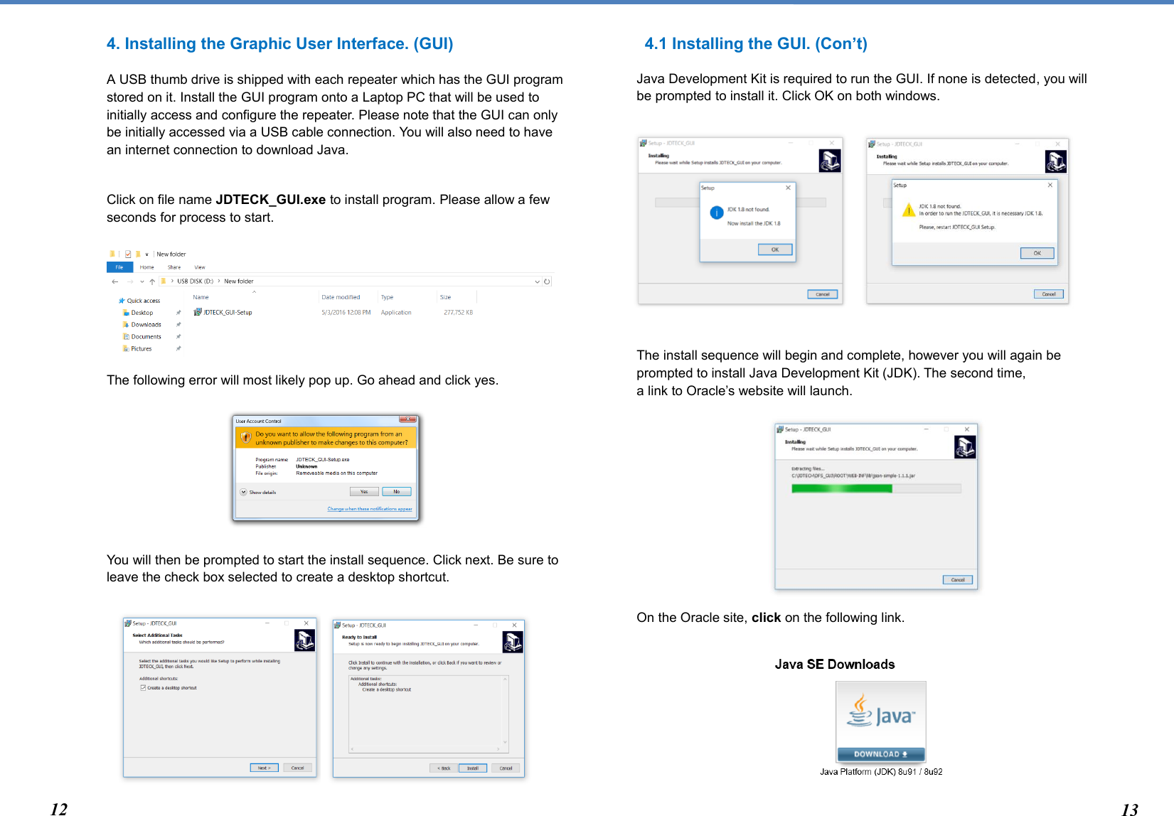  4. Installing the Graphic User Interface. (GUI)  A USB thumb drive is shipped with each repeater which has the GUI program stored on it. Install the GUI program onto a Laptop PC that will be used to initially access and configure the repeater. Please note that the GUI can only be initially accessed via a USB cable connection. You will also need to have an internet connection to download Java.   Click on file name JDTECK_GUI.exe to install program. Please allow a few seconds for process to start.      The following error will most likely pop up. Go ahead and click yes.      You will then be prompted to start the install sequence. Click next. Be sure to leave the check box selected to create a desktop shortcut.        4.1 Installing the GUI. (Con’t) Java Development Kit is required to run the GUI. If none is detected, you will be prompted to install it. Click OK on both windows.         The install sequence will begin and complete, however you will again be prompted to install Java Development Kit (JDK). The second time,  a link to Oracle’s website will launch.         On the Oracle site, click on the following link.       12 132 