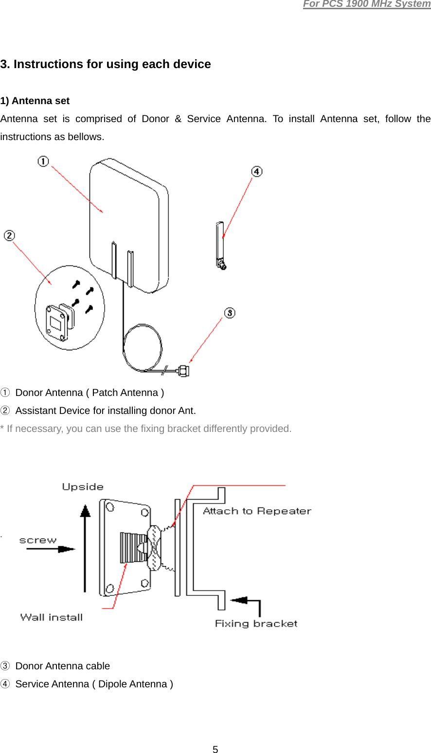 For PCS 1900 MHz System  53. Instructions for using each device  1) Antenna set Antenna set is comprised of Donor &amp; Service Antenna. To install Antenna set, follow the instructions as bellows.  ①  Donor Antenna ( Patch Antenna ) ②  Assistant Device for installing donor Ant. * If necessary, you can use the fixing bracket differently provided.      ③ Donor Antenna cable ④  Service Antenna ( Dipole Antenna )  