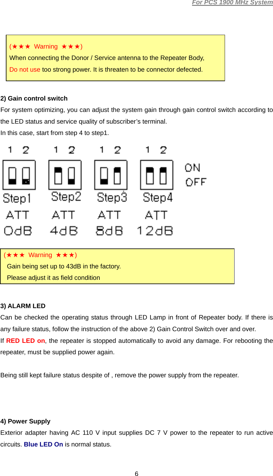 For PCS 1900 MHz System  6(★★★ Warning ★★★) When connecting the Donor / Service antenna to the Repeater Body,   Do not use too strong power. It is threaten to be connector defected.  2) Gain control switch For system optimizing, you can adjust the system gain through gain control switch according to the LED status and service quality of subscriber’s terminal.   In this case, start from step 4 to step1.       3) ALARM LED Can be checked the operating status through LED Lamp in front of Repeater body. If there is any failure status, follow the instruction of the above 2) Gain Control Switch over and over. If RED LED on, the repeater is stopped automatically to avoid any damage. For rebooting the repeater, must be supplied power again.  Being still kept failure status despite of , remove the power supply from the repeater.    4) Power Supply   Exterior adapter having AC 110 V input supplies DC 7 V power to the repeater to run active circuits. Blue LED On is normal status.  (★★★ Warning ★★★) Gain being set up to 43dB in the factory. Please adjust it as field condition 