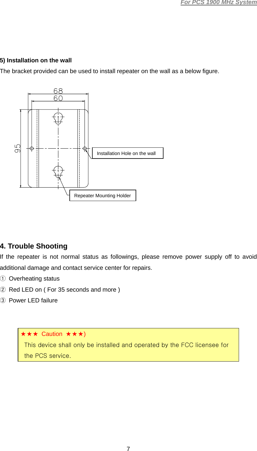 For PCS 1900 MHz System  7  5) Installation on the wall The bracket provided can be used to install repeater on the wall as a below figure.                4. Trouble Shooting If the repeater is not normal status as followings, please remove power supply off to avoid additional damage and contact service center for repairs. ① Overheating status ②  Red LED on ( For 35 seconds and more ) ③  Power LED failure      (★★★ Caution ★★★) This device shall only be installed and operated by the FCC licensee for the PCS service. Installation Hole on the wallRepeater Mounting Holder 