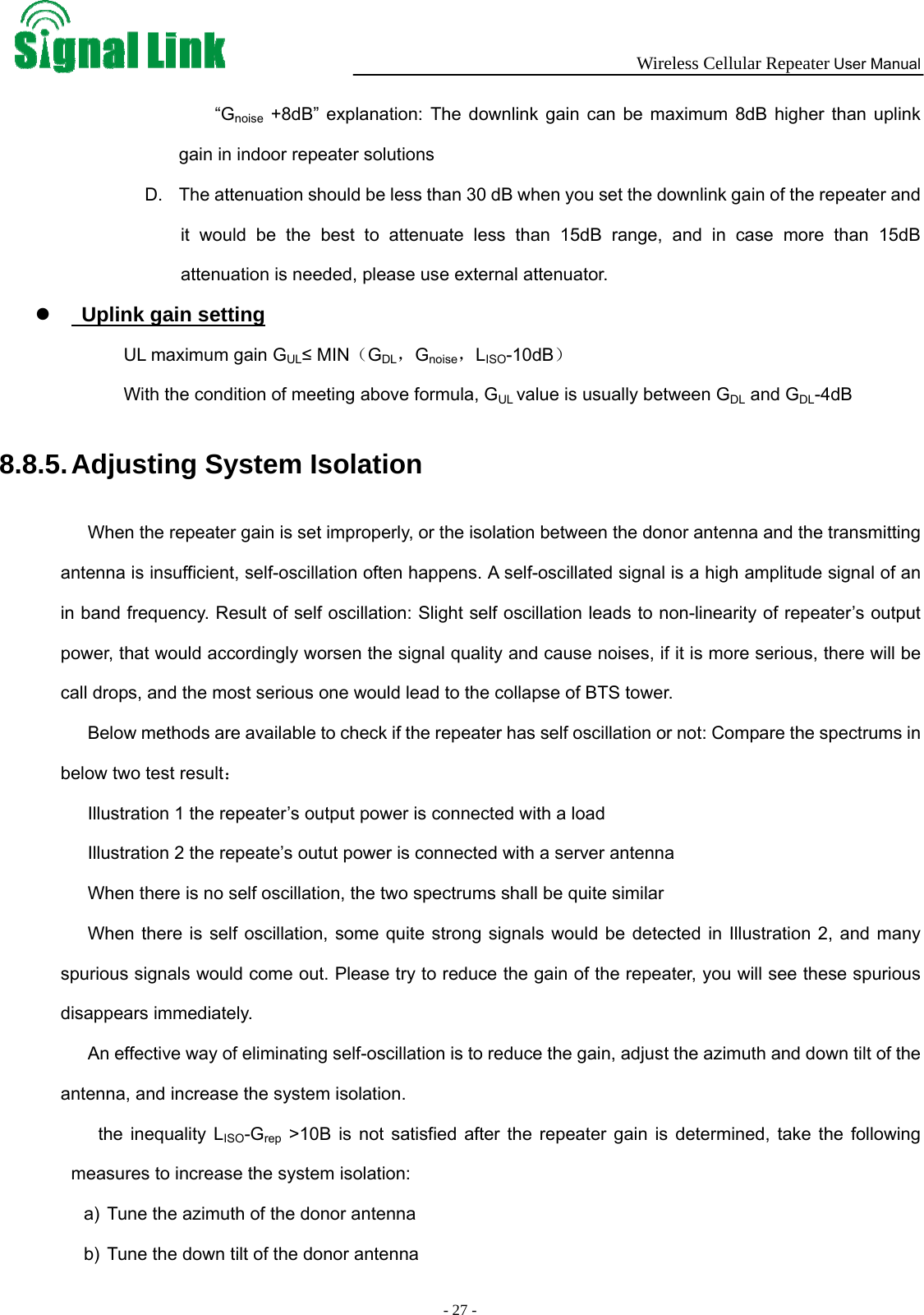  Wireless Cellular Repeater User Manual  - 27 -   “Gnoise +8dB” explanation: The downlink gain can be maximum 8dB higher than uplink gain in indoor repeater solutions D.  The attenuation should be less than 30 dB when you set the downlink gain of the repeater and it would be the best to attenuate less than 15dB range, and in case more than 15dB attenuation is needed, please use external attenuator. z   Uplink gain setting UL maximum gain GUL≤ MIN（GDL，Gnoise，LISO-10dB） With the condition of meeting above formula, GUL value is usually between GDL and GDL-4dB  8.8.5. Adjusting System Isolation When the repeater gain is set improperly, or the isolation between the donor antenna and the transmitting antenna is insufficient, self-oscillation often happens. A self-oscillated signal is a high amplitude signal of an in band frequency. Result of self oscillation: Slight self oscillation leads to non-linearity of repeater’s output power, that would accordingly worsen the signal quality and cause noises, if it is more serious, there will be call drops, and the most serious one would lead to the collapse of BTS tower.   Below methods are available to check if the repeater has self oscillation or not: Compare the spectrums in below two test result： Illustration 1 the repeater’s output power is connected with a load Illustration 2 the repeate’s outut power is connected with a server antenna When there is no self oscillation, the two spectrums shall be quite similar When there is self oscillation, some quite strong signals would be detected in Illustration 2, and many spurious signals would come out. Please try to reduce the gain of the repeater, you will see these spurious disappears immediately.   An effective way of eliminating self-oscillation is to reduce the gain, adjust the azimuth and down tilt of the antenna, and increase the system isolation. the inequality LISO-Grep &gt;10B is not satisfied after the repeater gain is determined, take the following measures to increase the system isolation: a)  Tune the azimuth of the donor antenna b)  Tune the down tilt of the donor antenna 