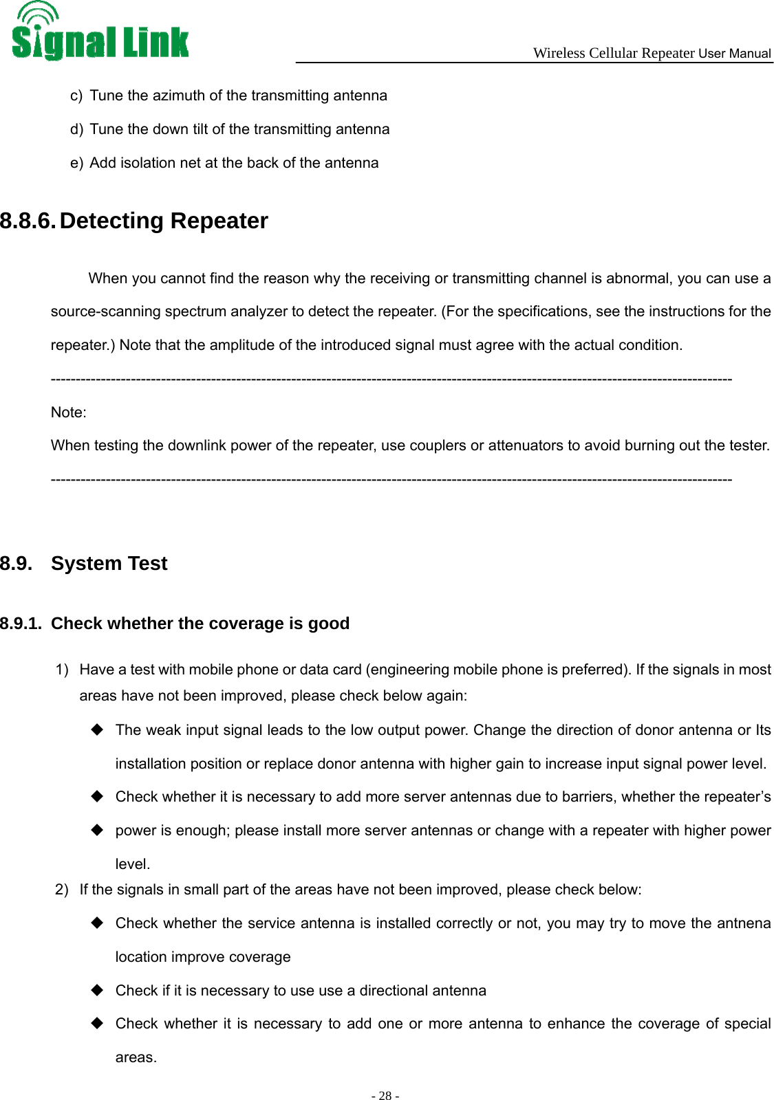  Wireless Cellular Repeater User Manual  - 28 -   c)  Tune the azimuth of the transmitting antenna d)  Tune the down tilt of the transmitting antenna e)  Add isolation net at the back of the antenna 8.8.6. Detecting Repeater When you cannot find the reason why the receiving or transmitting channel is abnormal, you can use a source-scanning spectrum analyzer to detect the repeater. (For the specifications, see the instructions for the repeater.) Note that the amplitude of the introduced signal must agree with the actual condition. ---------------------------------------------------------------------------------------------------------------------------------------- Note:  When testing the downlink power of the repeater, use couplers or attenuators to avoid burning out the tester. ----------------------------------------------------------------------------------------------------------------------------------------  8.9. System Test  8.9.1.  Check whether the coverage is good 1)  Have a test with mobile phone or data card (engineering mobile phone is preferred). If the signals in most areas have not been improved, please check below again:   The weak input signal leads to the low output power. Change the direction of donor antenna or Its installation position or replace donor antenna with higher gain to increase input signal power level.       Check whether it is necessary to add more server antennas due to barriers, whether the repeater’s   power is enough; please install more server antennas or change with a repeater with higher power level.  2)  If the signals in small part of the areas have not been improved, please check below:   Check whether the service antenna is installed correctly or not, you may try to move the antnena location improve coverage   Check if it is necessary to use use a directional antenna     Check whether it is necessary to add one or more antenna to enhance the coverage of special areas.  