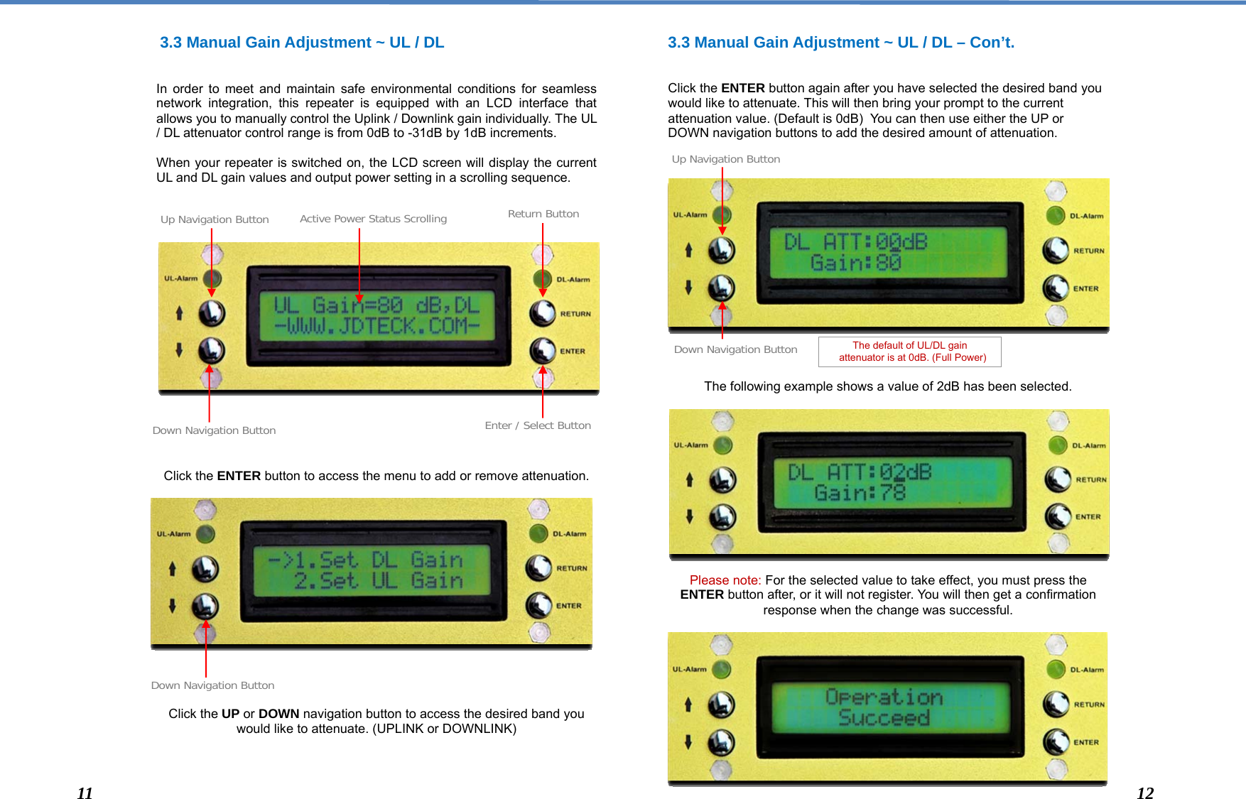   3.3 Manual Gain Adjustment ~ UL / DL   In order to meet and maintain safe environmental conditions for seamless network integration, this repeater is equipped with an LCD interface that allows you to manually control the Uplink / Downlink gain individually. The UL / DL attenuator control range is from 0dB to -31dB by 1dB increments.  When your repeater is switched on, the LCD screen will display the current UL and DL gain values and output power setting in a scrolling sequence.                     Click the ENTER button to access the menu to add or remove attenuation.                 Click the UP or DOWN navigation button to access the desired band you would like to attenuate. (UPLINK or DOWNLINK)    3.3 Manual Gain Adjustment ~ UL / DL – Con’t.   Click the ENTER button again after you have selected the desired band you would like to attenuate. This will then bring your prompt to the current attenuation value. (Default is 0dB)  You can then use either the UP or DOWN navigation buttons to add the desired amount of attenuation.                  The following example shows a value of 2dB has been selected.             Please note: For the selected value to take effect, you must press the ENTER button after, or it will not register. You will then get a confirmation response when the change was successful.            Down Navigation Button Enter / Select ButtonReturn Button The default of UL/DL gain    attenuator is at 0dB. (Full Power) Up Navigation Button Active Power Status ScrollingDown Navigation Button Down Navigation ButtonUp Navigation Button11  12 
