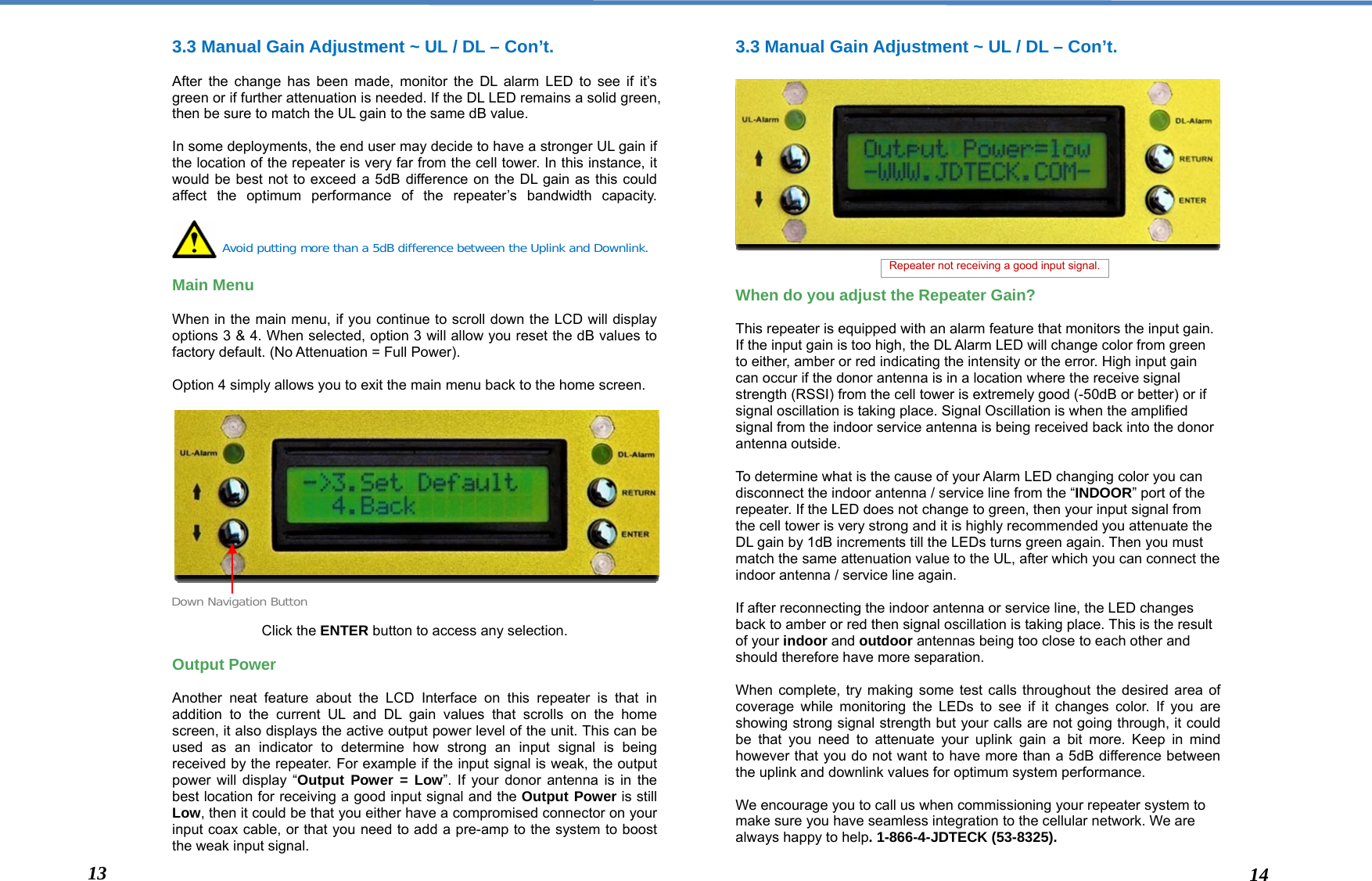  3.3 Manual Gain Adjustment ~ UL / DL – Con’t.  After the change has been made, monitor the DL alarm LED to see if it’s green or if further attenuation is needed. If the DL LED remains a solid green, then be sure to match the UL gain to the same dB value.  In some deployments, the end user may decide to have a stronger UL gain if the location of the repeater is very far from the cell tower. In this instance, it would be best not to exceed a 5dB difference on the DL gain as this could affect the optimum performance of the repeater’s bandwidth capacity.     Main Menu   When in the main menu, if you continue to scroll down the LCD will display options 3 &amp; 4. When selected, option 3 will allow you reset the dB values to factory default. (No Attenuation = Full Power).  Option 4 simply allows you to exit the main menu back to the home screen.                 Click the ENTER button to access any selection.  Output Power  Another neat feature about the LCD Interface on this repeater is that in addition to the current UL and DL gain values that scrolls on the home screen, it also displays the active output power level of the unit. This can be used as an indicator to determine how strong an input signal is being received by the repeater. For example if the input signal is weak, the output power will display “Output Power = Low”. If your donor antenna is in the best location for receiving a good input signal and the Output Power is still Low, then it could be that you either have a compromised connector on your input coax cable, or that you need to add a pre-amp to the system to boost the weak input signal.  3.3 Manual Gain Adjustment ~ UL / DL – Con’t.               When do you adjust the Repeater Gain?  This repeater is equipped with an alarm feature that monitors the input gain. If the input gain is too high, the DL Alarm LED will change color from green to either, amber or red indicating the intensity or the error. High input gain can occur if the donor antenna is in a location where the receive signal strength (RSSI) from the cell tower is extremely good (-50dB or better) or if signal oscillation is taking place. Signal Oscillation is when the amplified signal from the indoor service antenna is being received back into the donor antenna outside.   To determine what is the cause of your Alarm LED changing color you can disconnect the indoor antenna / service line from the “INDOOR” port of the repeater. If the LED does not change to green, then your input signal from the cell tower is very strong and it is highly recommended you attenuate the DL gain by 1dB increments till the LEDs turns green again. Then you must match the same attenuation value to the UL, after which you can connect the indoor antenna / service line again.   If after reconnecting the indoor antenna or service line, the LED changes back to amber or red then signal oscillation is taking place. This is the result of your indoor and outdoor antennas being too close to each other and should therefore have more separation.   When complete, try making some test calls throughout the desired area of coverage while monitoring the LEDs to see if it changes color. If you are showing strong signal strength but your calls are not going through, it could be that you need to attenuate your uplink gain a bit more. Keep in mind however that you do not want to have more than a 5dB difference between the uplink and downlink values for optimum system performance.  We encourage you to call us when commissioning your repeater system to make sure you have seamless integration to the cellular network. We are always happy to help. 1-866-4-JDTECK (53-8325).  Avoid putting more than a 5dB difference between the Uplink and Downlink. Down Navigation Button 13  14 Repeater not receiving a good input signal. 