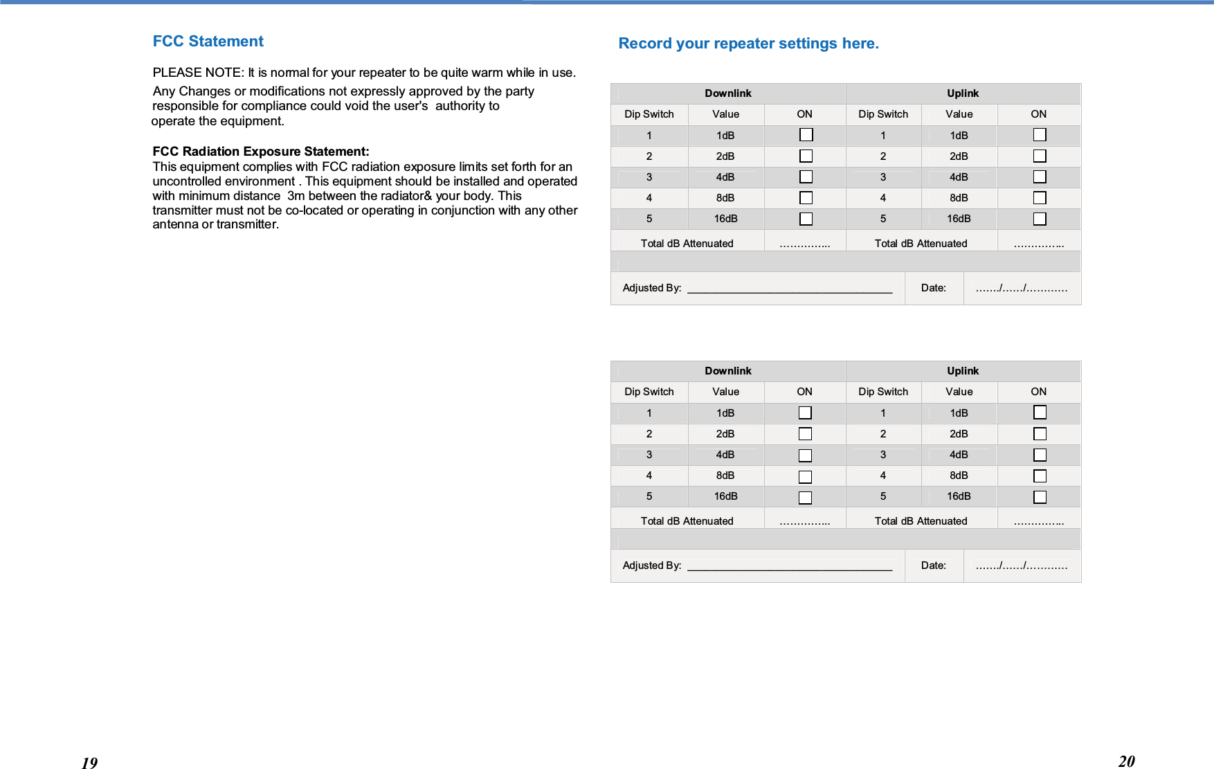  Record your repeater settings here.   Downlink  Uplink Dip Switch  Value  ON  Dip Switch  Value  ON 1  1dB   1  1dB   2  2dB   2  2dB   3  4dB   3  4dB   4  8dB   4  8dB   5  16dB    5  16dB   Total dB Attenuated  …………...  Total dB Attenuated  …………...  Adjusted By:  ___________________________________  Date:  ……./……/…………   Downlink  Uplink Dip Switch  Value  ON  Dip Switch  Value  ON 1  1dB   1  1dB   2  2dB   2  2dB   3  4dB   3  4dB   4  8dB   4  8dB   5  16dB    5  16dB   Total dB Attenuated  …………...  Total dB Attenuated  …………...  Adjusted By:  ___________________________________  Date:  ……./……/…………  FCC Statement PLEASE NOTE: It is normal for your repeater to be quite warm while in use.      FCC Radiation Exposure Statement: This equipment complies with FCC radiation exposure limits set forth for an uncontrolled environment . This equipment should be installed and operated with minimum distance  3m between the radiator&amp; your body. This transmitter must not be co-located or operating in conjunction with any other antenna or transmitter.  19  20 Any Changes or modifications not expressly approved by the party responsible for compliance could void the user&apos;s  authority to operate the equipment.