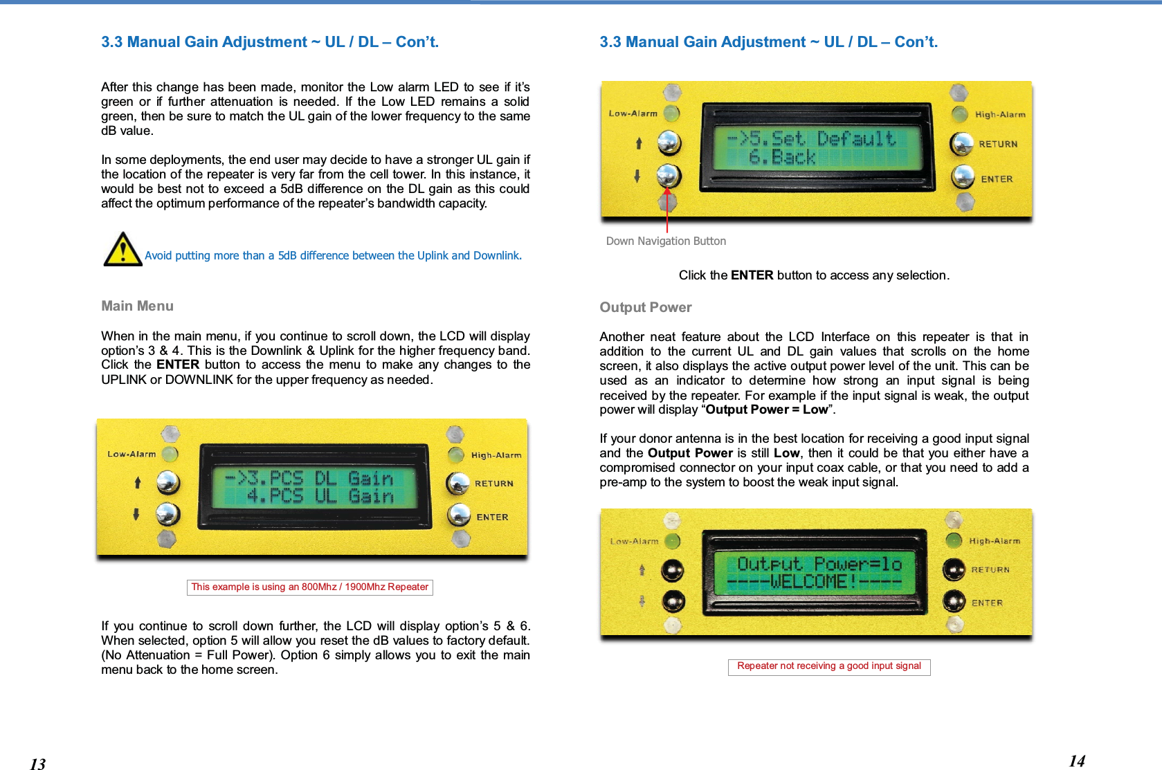  3.3 Manual Gain Adjustment ~ UL / DL – Con’t.   After this change has been made, monitor the Low alarm LED to see if it’s green or if further attenuation is needed. If the Low LED remains a solid green, then be sure to match the UL gain of the lower frequency to the same dB value.  In some deployments, the end user may decide to have a stronger UL gain if the location of the repeater is very far from the cell tower. In this instance, it would be best not to exceed a 5dB difference on the DL gain as this could affect the optimum performance of the repeater’s bandwidth capacity.       Main Menu   When in the main menu, if you continue to scroll down, the LCD will display option’s 3 &amp; 4. This is the Downlink &amp; Uplink for the higher frequency band.  Click the ENTER button to access the menu to make any changes to the UPLINK or DOWNLINK for the upper frequency as needed.                  If you continue to scroll down further, the LCD will display option’s 5 &amp; 6. When selected, option 5 will allow you reset the dB values to factory default. (No Attenuation = Full Power). Option 6 simply allows you to exit the main menu back to the home screen.         3.3 Manual Gain Adjustment ~ UL / DL – Con’t.                Click the ENTER button to access any selection.  Output Power  Another neat feature about the LCD Interface on this repeater is that in addition to the current UL and DL gain values that scrolls on the home screen, it also displays the active output power level of the unit. This can be used as an indicator to determine how strong an input signal is being received by the repeater. For example if the input signal is weak, the output power will display “Output Power = Low”.  If your donor antenna is in the best location for receiving a good input signal and the Output Power is still Low, then it could be that you either have a compromised connector on your input coax cable, or that you need to add a pre-amp to the system to boost the weak input signal.                    Avoid putting more than a 5dB difference between the Uplink and Downlink. Down Navigation Button 13 14 Repeater not receiving a good input signal  This example is using an 800Mhz / 1900Mhz Repeater  