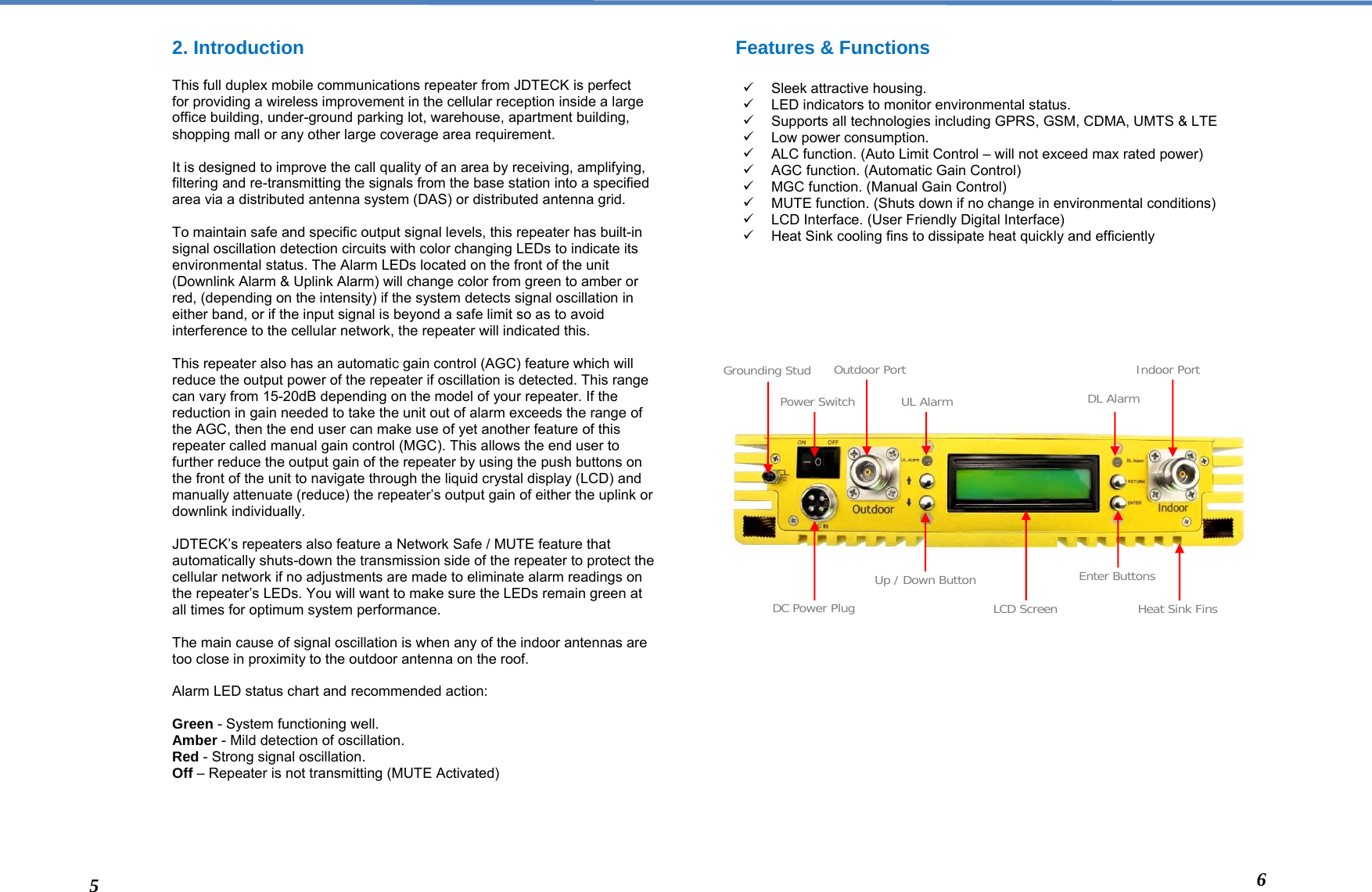  2. Introduction  This full duplex mobile communications repeater from JDTECK is perfect for providing a wireless improvement in the cellular reception inside a large office building, under-ground parking lot, warehouse, apartment building, shopping mall or any other large coverage area requirement.  It is designed to improve the call quality of an area by receiving, amplifying, filtering and re-transmitting the signals from the base station into a specified area via a distributed antenna system (DAS) or distributed antenna grid.   To maintain safe and specific output signal levels, this repeater has built-in signal oscillation detection circuits with color changing LEDs to indicate its environmental status. The Alarm LEDs located on the front of the unit (Downlink Alarm &amp; Uplink Alarm) will change color from green to amber or red, (depending on the intensity) if the system detects signal oscillation in either band, or if the input signal is beyond a safe limit so as to avoid interference to the cellular network, the repeater will indicated this.   This repeater also has an automatic gain control (AGC) feature which will reduce the output power of the repeater if oscillation is detected. This range can vary from 15-20dB depending on the model of your repeater. If the reduction in gain needed to take the unit out of alarm exceeds the range of the AGC, then the end user can make use of yet another feature of this repeater called manual gain control (MGC). This allows the end user to further reduce the output gain of the repeater by using the push buttons on the front of the unit to navigate through the liquid crystal display (LCD) and manually attenuate (reduce) the repeater’s output gain of either the uplink or downlink individually.  JDTECK’s repeaters also feature a Network Safe / MUTE feature that automatically shuts-down the transmission side of the repeater to protect the cellular network if no adjustments are made to eliminate alarm readings on the repeater’s LEDs. You will want to make sure the LEDs remain green at all times for optimum system performance.   The main cause of signal oscillation is when any of the indoor antennas are too close in proximity to the outdoor antenna on the roof.  Alarm LED status chart and recommended action:  Green - System functioning well. Amber - Mild detection of oscillation.  Red - Strong signal oscillation.  Off – Repeater is not transmitting (MUTE Activated)      Features &amp; Functions  9 Sleek attractive housing. 9  LED indicators to monitor environmental status. 9  Supports all technologies including GPRS, GSM, CDMA, UMTS &amp; LTE 9  Low power consumption. 9  ALC function. (Auto Limit Control – will not exceed max rated power) 9  AGC function. (Automatic Gain Control) 9  MGC function. (Manual Gain Control) 9  MUTE function. (Shuts down if no change in environmental conditions) 9  LCD Interface. (User Friendly Digital Interface) 9  Heat Sink cooling fins to dissipate heat quickly and efficiently                            Grounding StudPower SwitchOutdoor PortLCD ScreenDC Power PlugUL AlarmEnter ButtonsUp / Down Button Heat Sink Fins DL AlarmIndoor Port5  6 