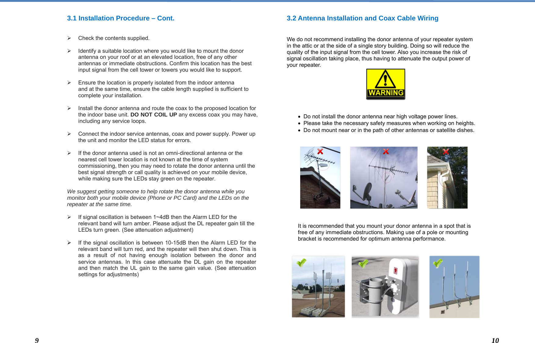  3.1 Installation Procedure – Cont.    ¾  Check the contents supplied.  ¾  Identify a suitable location where you would like to mount the donor antenna on your roof or at an elevated location, free of any other antennas or immediate obstructions. Confirm this location has the best input signal from the cell tower or towers you would like to support.  ¾  Ensure the location is properly isolated from the indoor antenna and at the same time, ensure the cable length supplied is sufficient to complete your installation.  ¾  Install the donor antenna and route the coax to the proposed location for the indoor base unit. DO NOT COIL UP any excess coax you may have, including any service loops.   ¾  Connect the indoor service antennas, coax and power supply. Power up the unit and monitor the LED status for errors.   ¾  If the donor antenna used is not an omni-directional antenna or the nearest cell tower location is not known at the time of system commissioning, then you may need to rotate the donor antenna until the best signal strength or call quality is achieved on your mobile device, while making sure the LEDs stay green on the repeater.  We suggest getting someone to help rotate the donor antenna while you monitor both your mobile device (Phone or PC Card) and the LEDs on the repeater at the same time.  ¾  If signal oscillation is between 1~4dB then the Alarm LED for the relevant band will turn amber. Please adjust the DL repeater gain till the LEDs turn green. (See attenuation adjustment)  ¾ If the signal oscillation is between 10-15dB then the Alarm LED for the relevant band will turn red, and the repeater will then shut down. This is as a result of not having enough isolation between the donor and service antennas. In this case attenuate the DL gain on the repeater and then match the UL gain to the same gain value. (See attenuation settings for adjustments)         3.2 Antenna Installation and Coax Cable Wiring   We do not recommend installing the donor antenna of your repeater system in the attic or at the side of a single story building. Doing so will reduce the quality of the input signal from the cell tower. Also you increase the risk of signal oscillation taking place, thus having to attenuate the output power of your repeater.        •  Do not install the donor antenna near high voltage power lines.  •  Please take the necessary safety measures when working on heights. •  Do not mount near or in the path of other antennas or satellite dishes.               It is recommended that you mount your donor antenna in a spot that is free of any immediate obstructions. Making use of a pole or mounting bracket is recommended for optimum antenna performance.                 9  10 