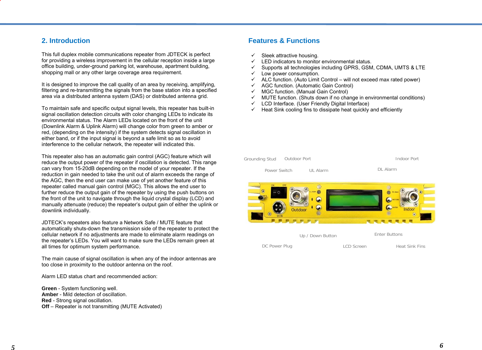  2. Introduction  This full duplex mobile communications repeater from JDTECK is perfect for providing a wireless improvement in the cellular reception inside a large office building, under-ground parking lot, warehouse, apartment building, shopping mall or any other large coverage area requirement.  It is designed to improve the call quality of an area by receiving, amplifying, filtering and re-transmitting the signals from the base station into a specified area via a distributed antenna system (DAS) or distributed antenna grid.   To maintain safe and specific output signal levels, this repeater has built-in signal oscillation detection circuits with color changing LEDs to indicate its environmental status. The Alarm LEDs located on the front of the unit (Downlink Alarm &amp; Uplink Alarm) will change color from green to amber or red, (depending on the intensity) if the system detects signal oscillation in either band, or if the input signal is beyond a safe limit so as to avoid interference to the cellular network, the repeater will indicated this.   This repeater also has an automatic gain control (AGC) feature which will reduce the output power of the repeater if oscillation is detected. This range can vary from 15-20dB depending on the model of your repeater. If the reduction in gain needed to take the unit out of alarm exceeds the range of the AGC, then the end user can make use of yet another feature of this repeater called manual gain control (MGC). This allows the end user to further reduce the output gain of the repeater by using the push buttons on the front of the unit to navigate through the liquid crystal display (LCD) and manually attenuate (reduce) the repeater’s output gain of either the uplink or downlink individually.  JDTECK’s repeaters also feature a Network Safe / MUTE feature that automatically shuts-down the transmission side of the repeater to protect the cellular network if no adjustments are made to eliminate alarm readings on the repeater’s LEDs. You will want to make sure the LEDs remain green at all times for optimum system performance.   The main cause of signal oscillation is when any of the indoor antennas are too close in proximity to the outdoor antenna on the roof.  Alarm LED status chart and recommended action:  Green - System functioning well. Amber - Mild detection of oscillation.  Red - Strong signal oscillation.  Off – Repeater is not transmitting (MUTE Activated)      Features &amp; Functions   Sleek attractive housing.   LED indicators to monitor environmental status.   Supports all technologies including GPRS, GSM, CDMA, UMTS &amp; LTE   Low power consumption.   ALC function. (Auto Limit Control – will not exceed max rated power)   AGC function. (Automatic Gain Control)   MGC function. (Manual Gain Control)   MUTE function. (Shuts down if no change in environmental conditions)   LCD Interface. (User Friendly Digital Interface)   Heat Sink cooling fins to dissipate heat quickly and efficiently                            Grounding StudPower SwitchOutdoor PortLCD ScreenDC Power PlugUL AlarmEnter ButtonsUp / Down Button Heat Sink Fins DL AlarmIndoor Port5  6 