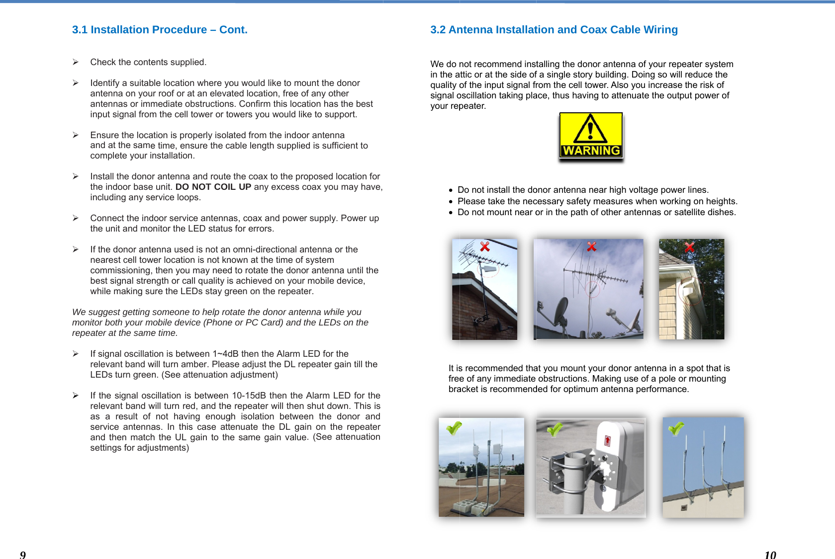  3  Wmre       93.1 Installation P  Check the conte  Identify a suitabantenna on youantennas or imminput signal from  Ensure the locaand at the samecomplete your in   Install the donorthe indoor base including any se  Connect the indthe unit and mo   If the donor antenearest cell towcommissioning, best signal strenwhile making su We suggest getting smonitor both your mepeater at the same If signal oscillatirelevant band wLEDs turn green  If the signal oscrelevant band was a result of service antennaand then matchsettings for adju  Procedure – Coents supplied. ble location where yor roof or at an elevamediate obstructionsm the cell tower or totion is properly isolae time, ensure the cnstallation. r antenna and routeunit. DO NOT COIervice loops.  door service antennanitor the LED statusenna used is not anwer location is not knthen you may needngth or call quality isure the LEDs stay gsomeone to help roobile device (Phonee time. ion is between 1~4dwill turn amber. Plean. (See attenuationcillation is between will turn red, and thenot having enougas. In this case atth the UL gain to thustments) ont.  ou would like to moated location, free ofs. Confirm this locaowers you would likated from the indoocable length suppliede the coax to the proL UP any excess cas, coax and powers for errors.  n omni-directional annown at the time of sd to rotate the donos achieved on your reen on the repeateotate the donor antene or PC Card) and thdB then the Alarm Lse adjust the DL readjustment) 10-15dB then the Ae repeater will then gh isolation betweetenuate the DL gaie same gain valueunt the donor f any other tion has the best ke to support. r antenna d is sufficient to oposed location for coax you may have, r supply. Power up ntenna or the system r antenna until the mobile device, er. nna while you he LEDs on the LED for the peater gain till theAlarm LED for the shut down. This is en the donor and n on the repeater . (See attenuation 3.2 An  We do nin the aquality osignal oyour rep        D P D              It isfreebra               ntenna Installatnot recommend instttic or at the side ofof the input signal froscillation taking plapeater. Do not install the doPlease take the necDo not mount near os recommended thae of any immediate acket is recommendtion and Coax Ctalling the donor anf a single story buildrom the cell tower. Aace, thus having to aonor antenna near hcessary safety measor in the path of othat you mount your dobstructions. Makinded for optimum antCable Wiring tenna of your repeading. Doing so will reAlso you increase thattenuate the outputhigh voltage power lsures when workinger antennas or sateonor antenna in a sng use of a pole or mtenna performance. ater system educe the he risk of t power of ines.  g on heights. ellite dishes. spot that is mounting  110