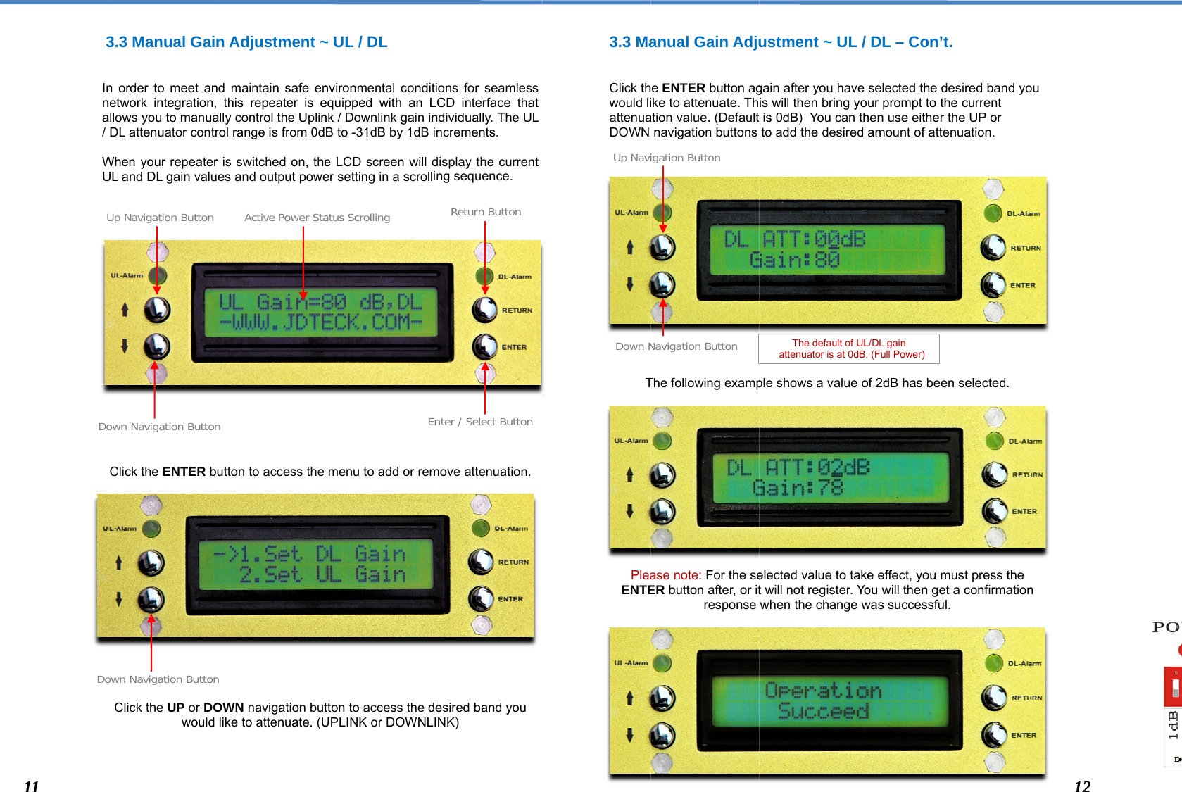   3  Inna/  WU                      DoUDo113.3 Manual Gainn order to meet annetwork integration,allows you to manuaDL attenuator contrWhen your repeaterUL and DL gain valuClick the ENTER bClick the UP or DOwould own Navigation ButtonUp Navigation Button own Navigation Buttonn Adjustment ~nd maintain safe en this repeater is eally control the Uplinrol range is from 0dr is switched on, thees and output poweutton to access the OWN navigation butlike to attenuate. (Un Active Power Stan ~ UL / DL nvironmental conditequipped with an Lnk / Downlink gain inB to -31dB by 1dB ie LCD screen will der setting in a scrollmenu to add or remtton to access the dUPLINK or DOWNLEatus Scrollingtions for seamless LCD interface that ndividually. The ULincrements. display the current ing sequence.  move attenuation. desired band you INK) nter / Select ButtonReturn Button3.3 Ma  Click thwould liattenuaDOWN                 T            PleaENTE           Down NUp Navianual Gain Adjue ENTER button agike to attenuate. Thation value. (Default navigation buttons The following exampase note: For the seER button after, or itresponse Navigation Buttonigation Buttonustment ~ UL / gain after you have is will then bring yois 0dB)  You can thto add the desired ple shows a value oelected value to taket will not register. Yowhen the change w The default of UL  attenuator is at 0dB.DL – Con’t. selected the desiredur prompt to the curhen use either the Uamount of attenuatiof 2dB has been selee effect, you must pou will then get a cowas successful. L/DL gain   (Full Power) d band you rrent UP or ion.  ected. press the onfirmation 122