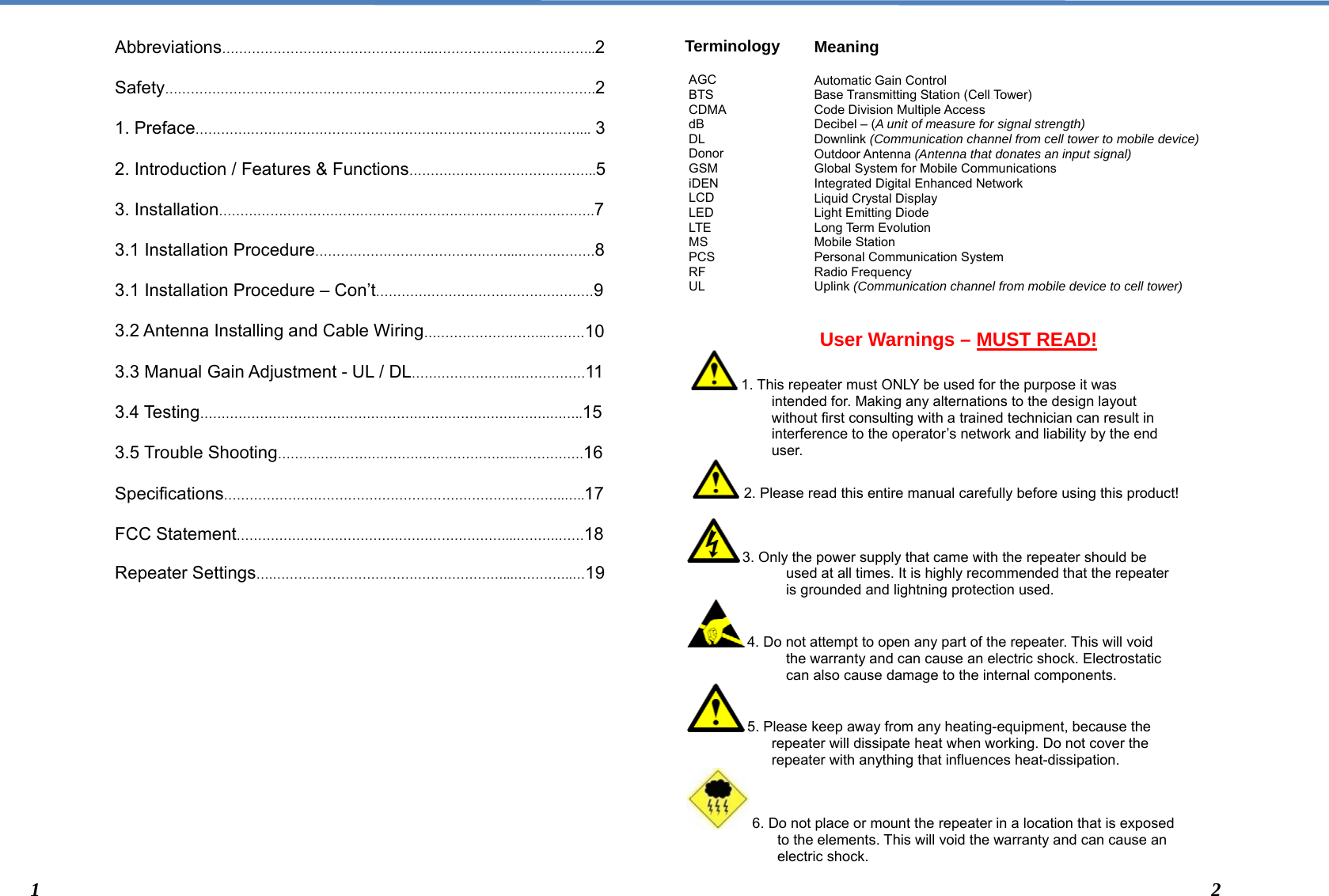  Meaning  Automatic Gain Control Base Transmitting Station (Cell Tower) Code Division Multiple Access Decibel – (A unit of measure for signal strength) Downlink (Communication channel from cell tower to mobile device) Outdoor Antenna (Antenna that donates an input signal) Global System for Mobile Communications Integrated Digital Enhanced Network Liquid Crystal Display Light Emitting Diode Long Term Evolution Mobile Station Personal Communication System Radio Frequency Uplink (Communication channel from mobile device to cell tower) AGC BTS CDMA dB DL Donor GSM iDEN LCD LED LTE MS PCS RF UL Abbreviations…………………………………………..………………………………..2  Safety……………………………………………………………………….……………….2  1. Preface………………………………………………………………………………... 3  2. Introduction / Features &amp; Functions……………………………………..5  3. Installation…………………………………………………………………………….7  3.1 Installation Procedure………………………………………...………………8  3.1 Installation Procedure – Con’t……………………………………………9  3.2 Antenna Installing and Cable Wiring………………………..………10  3.3 Manual Gain Adjustment - UL / DL……………………..……………11  3.4 Testing……………………………………………………………………….……..15  3.5 Trouble Shooting………………………………………………..…………….16  Specifications……………………………………………………………………..…..17  FCC Statement………………………………………………………...……….……18  Repeater Settings….………………………………………………...…………..…19                 Terminology                User Warnings – MUST READ!    1. This repeater must ONLY be used for the purpose it was intended for. Making any alternations to the design layout without first consulting with a trained technician can result in interference to the operator’s network and liability by the end user.   2. Please read this entire manual carefully before using this product!   3. Only the power supply that came with the repeater should be used at all times. It is highly recommended that the repeater is grounded and lightning protection used.  4. Do not attempt to open any part of the repeater. This will void the warranty and can cause an electric shock. Electrostatic can also cause damage to the internal components.   5. Please keep away from any heating-equipment, because the repeater will dissipate heat when working. Do not cover the repeater with anything that influences heat-dissipation.  6. Do not place or mount the repeater in a location that is exposed                           to the elements. This will void the warranty and can cause an                             electric shock.   1  2 