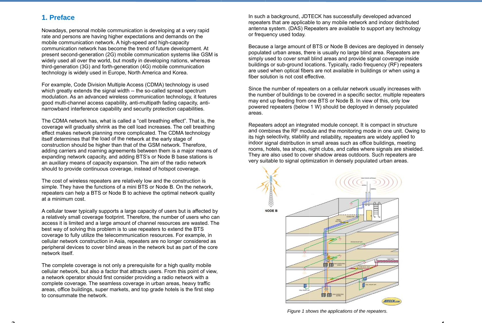  1 Nramcpwthte Fwmgn Tceitcaeas Tsrea Aaabccpn Tcacato   31. Preface Nowadays, personalate and persons aremobile communicatiocommunication netwpresent second-genewidely used all over hird-generation (3Gechnology is widely For example, Code Dwhich greatly extendmodulation. As an adgood multi-channel anarrowband interfereThe CDMA network coverage will graduaeffect makes networtself determines thaconstruction should adding carriers and rexpanding network can auxiliary means ohould to provide coThe cost of wireless imple. They have thepeaters can help aat a minimum cost.  A cellular tower typica relatively small covaccess it is limited abest way of solving tcoverage to fully utilicellular network consperipheral devices tonetwork itself.  The complete coveracellular network, but a network operator scomplete coverage. areas, office buildingo consummate the nl mobile communicae having higher expon network. A high-swork has become theeration (2G) mobilethe world, but most) and forth-generatiused in Europe, NoDivision Multiple Acds the signal width -dvanced wireless coaccess capability, aence capability and has, what is called ally shrink as the cerk planning more cot the load of the netbe higher than that roaming agreementcapacity, and addingof capacity expansiontinuous coverage,repeaters are relatihe functions of a mia BTS or Node B to cally supports a largverage footprint. Thnd a large amount othis problem is to usize the telecommunstruction in Asia, repo cover blind areasage is not only a prealso a factor that ashould first considerThe seamless covegs, super markets, anetwork. ation is developing aectations and demaspeed and high-cape trend of future dev communication systly in developing naton (4G) mobile comorth America and Koccess (CDMA) techn- the so-called spreommunication technnti-multipath fading security protection a “cell breathing effll load increases. Thmplicated. The CDMtwork at the early stof the GSM networts between them is g BTS’s or Node B bon. The aim of the ra instead of hotspot ively low and the coni BTS or Node B. Oachieve the optimage capacity of userserefore, the numbeof channel resourcese repeaters to extenication resources. Fpeaters are no longin the network but aerequisite for a highttracts users. From r providing a radio nerage in urban areasand top grade hotelsat a very rapid ands on the pacity velopment. At stems like GSM is tions, whereas mmunication orea.  nology is used ead spectrum nology, it features capacity, anti-capabilities.  fect”. That is, the he cell breathing MA technology tage of rk. Therefore, a major means of base stations is adio network coverage. onstruction is On the network, al network quality  but is affected by r of users who can es are wasted. The end the BTS For example, in ger considered as as part of the core h quality mobile this point of view, network with a s, heavy traffic s is the first step In such repeateantennaor frequ Becauspopulatsimply ubuildingare usefiber so Since ththe nummay enpowereareas.  Repeatand comits high indoor srooms, They arvery su                        a background, JDTers that are applicaba system. (DAS) Reuency used today. se a large amount ofted urban areas, theused to cover smallgs or sub-ground loced when optical fiberolution is not cost effhe number of repeamber of buildings to d up feeding from oed repeaters (below ers adopt an integrambines the RF modselectivity, stability signal distribution inhotels, tea shops, nre also used to coveitable to signal optimFigure 1 shTECK has successfuble to any mobile neepeaters are availabf BTS or Node B deere is usually no larg blind areas and procations. Typically, rars are not available fective.  aters on a cellular nebe covered in a speone BTS or Node B.1 W) should be depated module concepule and the monitorand reliability, repen small areas such anight clubs, and cafeer shadow areas oumization in densely hows the applications ully developed advaetwork and indoor dible to support any teevices are deployedge blind area. Repeovide signal coveraadio frequency (RF)in buildings or wheetwork usually increecific sector, multipl. In view of this, onlyployed in densely popt. It is compact in sring mode in one uneaters are widely apas office buildings, mes where signals arutdoors. Such repeapopulated urban arof the repeaters. anced istributed echnology d in densely eaters are ge inside ) repeaters n using a eases with e repeaters y low opulated structure nit. Owing to plied to meeting re shielded. aters are reas. 44