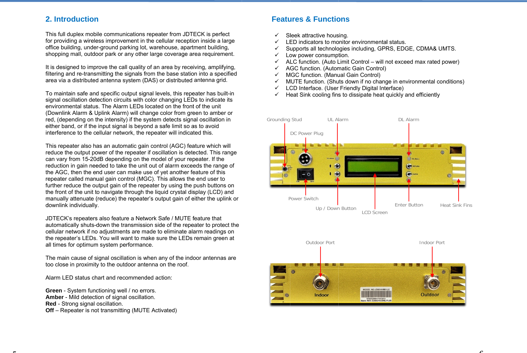  2 Tfoos Itfia Tse(Dreein Trecrethrefuthmd Jactha Tto A GARO     52. IntroductionThis full duplex mobor providing a wireleoffice building, undehopping mall, outdot is designed to impltering and re-transarea via a distributedTo maintain safe andignal oscillation detenvironmental statusDownlink Alarm &amp; Ued, (depending on teither band, or if the nterference to the ceThis repeater also haeduce the output pocan vary from 15-20deduction in gain neehe AGC, then the enepeater called manuurther reduce the ouhe front of the unit tmanually attenuate (downlink individuallyDTECK’s repeatersautomatically shuts-dcellular network if nohe repeater’s LEDsall times for optimumThe main cause of soo close in proximityAlarm LED status chGreen - System funcAmber - Mild detectRed - Strong signal Off – Repeater is non ile communicationsess improvement in r-ground parking lotoor park or any otherove the call qualitymitting the signals fd antenna system (Dd specific output sigtection circuits with s. The Alarm LEDs Uplink Alarm) will chthe intensity) if the sinput signal is beyoellular network, the as an automatic gaiower of the repeaterdB depending on theded to take the unind user can make uual gain control (MGutput gain of the repo navigate through (reduce) the repeatey. s also feature a Netwdown the transmisso adjustments are m. You will want to mm system performansignal oscillation is wy to the outdoor anthart and recommendctioning well / no erion of signal oscillatoscillation.  ot transmitting (MUT repeater from JDTthe cellular receptiot, warehouse, aparter large coverage ary of an area by recefrom the base statioDAS) or distributed gnal levels, this repecolor changing LEDlocated on the fronthange color from gresystem detects signond a safe limit so arepeater will indicatin control (AGC) fear if oscillation is detehe model of your repit out of alarm exceeuse of yet another feGC). This allows thepeater by using the the liquid crystal diser’s output gain of ework Safe / MUTE fsion side of the repemade to eliminate alamake sure the LEDs nce.  when any of the indotenna on the roof.ded action: rors. tion. TE Activated) ECK is perfect on inside a large tment building, rea requirement. iving, amplifying, on into a specified antenna grid.  eater has built-in Ds to indicate its t of the unit een to amber or al oscillation in as to avoid ted this.  ature which will ected. This range peater. If the eds the range of eature of this e end user to push buttons on splay (LCD) and either the uplink or feature that eater to protect the arm readings on remain green at oor antennas are Featu  Sl LE Su Lo A AG M M LC H                          Grounding Pures &amp; Functioleek attractive housED indicators to moupports all technoloow power consumptLC function. (Auto LGC function. (AutomMGC function. (ManuMUTE function. (ShuCD Interface. (User eat Sink cooling finsStudPower SwitchDC Power PlugUL AlUp / DownOutdoor Portons sing. onitor environmentalogies including, GPRtion. Limit Control – will nmatic Gain Control)ual Gain Control) uts down if no changFriendly Digital Intes to dissipate heat qLCD Screenlarmn Button l status. RS, EDGE, CDMA&amp;not exceed max ratege in environmental erface) quickly and efficientnEnter ButtonDL AlarmIndoor &amp; UMTS. ed power) conditions) tly Heat Sink Fins 6Port